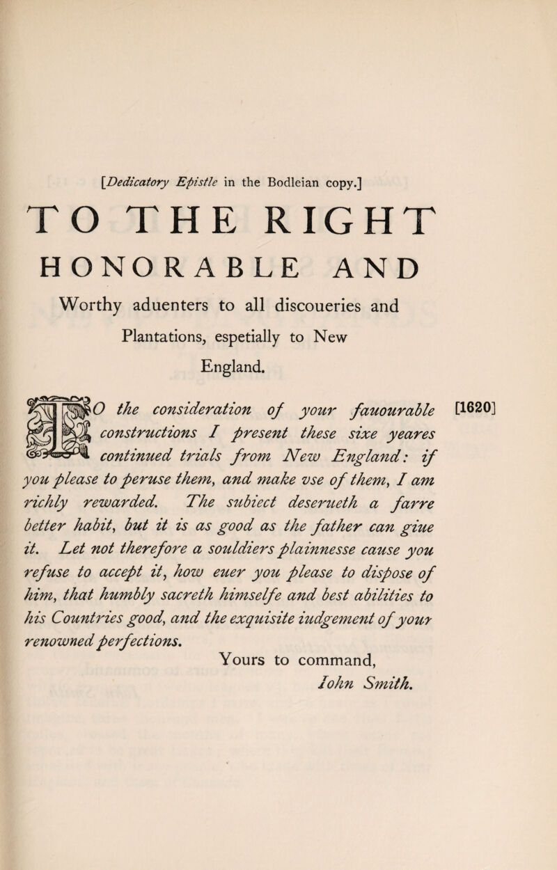 TO THE RIGHT HONORABLE AND Worthy aduenters to all discoueries and Plantations, espetially to New England. O the consideration of your fauourable [1620] constructions I present these sixe yeares continued trials from New England: if you please to peruse them, and make vse of them, I am richly rewarded. The subiect deserueth a farre better habit, but it is as good as the father can giue it. Let not therefore a souldiers plainnesse cause you refuse to accept it, how euer you please to dispose of him, that humbly sacreth himselfe and best abilities to his Countries good’ and the exquisite iudgement of your renowned perfections. Yours to command,