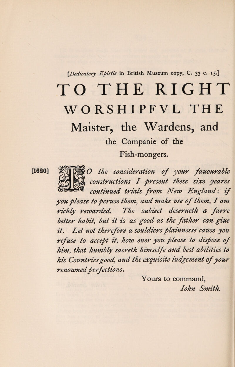 [Dedicatory Epistle in British Museum copy, C. 33 c. 15.] TO THE RIGHT WORSHIPFVL THE Maister, the Wardens, and the Companie of the Fish-mongers. constructions I present these sixe yeares continued trials from New England: if you please to peruse them, and make vse of them, I am richly rewarded. The subiect deserueth a farre better habit, but it is as good as the father can giue it. Let not therefore a souldiers plamnesse cause you refuse to accept it, how euer you please to dispose of him, that humbly sacreth himselfe and best abilities to his Countries good, and the exquisite iudgement of your renowned perfections. Yours to command, John Smith.