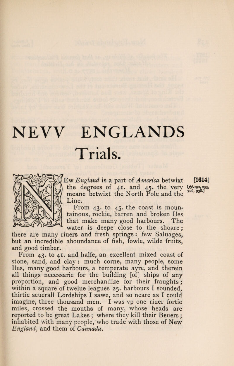 NEW ENGLANDS T rials. Ew England is a part of America betwixt [1614] the degrees of 41. and 45. the very W-wgsz, meane betwixt the N orth Pole and the 70 '93' Line. From 43. to 45. the coast is moun¬ tainous, rockie, barren and broken lies that make many good harbours. The water is deepe close to the shoare; there are many riuers and fresh springs : few Saluages, but an incredible aboundance of fish, fowle, wilde fruits, and good timber. From 43. to 41. and halfe, an excellent mixed coast of stone, sand, and clay : much corne, many people, some lies, many good harbours, a temperate ayre, and therein all things necessarie for the building [of] ships of any proportion, and good merchandize for their fraughts; within a square of twelue leagues 25. harbours I sounded, thirtie seuerall Lordships I sawe, and so neare as I could imagine, three thousand men. I was vp one riuer fortie miles, crossed the mouths of many, whose heads are reported to be great Lakes ; where they kill their Beuers; inhabited with many people, who trade with those of New England, and them of Cannada.