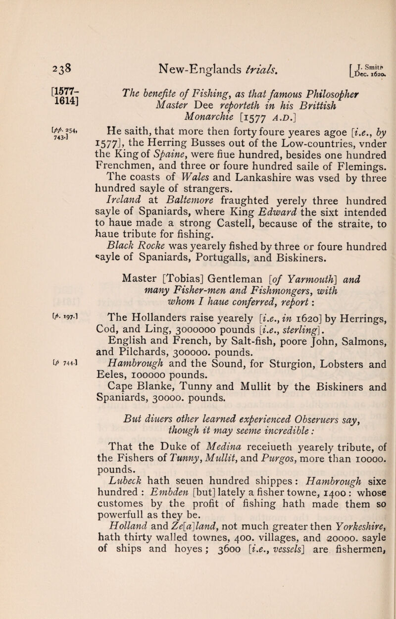 [1577- 1614] \.PP- 254. 743-1 [/. 197.] Ip 744-1 The henefite of Fishing, as that famous Philosopher Master Dee reporteth in his Brittish Monarchie [1577 a.d.] He saith, that more then forty foure yeares agoe [i.e., by 1577]> the Herring Busses out of the Low-countries, vnder the King of Spaine, were hue hundred, besides one hundred Frenchmen, and three or foure hundred saile of Flemings. The coasts of Wales and Lankashire was vsed by three hundred sayle of strangers. Ireland at Baltemore fraughted yerely three hundred sayle of Spaniards, where King Edward the sixt intended to haue made a strong Castell, because of the straite, to haue tribute for fishing. Black Rocke was yearely fished by three or foure hundred ^ayle of Spaniards, Portugalls, and Biskiners. Master [Tobias] Gentleman [of Yarmouth] and many Fisher-men and Fishmongers, with whom I haue conferred, report: The Hollanders raise yearely [i.e., in 1620] by Herrings, Cod, and Ling, 3000000 pounds [i.e., sterling], English and French, by Salt-fish, poore John, Salmons, and Pilchards, 300000. pounds. Hambrough and the Sound, for Sturgion, Lobsters and Eeles, 100000 pounds. Cape Blanke, Tunny and Mullit by the Biskiners and Spaniards, 30000. pounds. But diuers other learned experienced Obseruers say, though it may seeme incredible : That the Duke of Medina receiueth yearely tribute, of the Fishers of Tunny, Mullit, and Burgos, more than 10000. pounds. Lubeck hath seuen hundred shippes : Hambrough sixe hundred : Embden [but] lately a fisher towne, 1400 : whose customes by the profit of fishing hath made them so powerfull as they be. Holland and Ze[a]land, not much greater then Yorkeshire, hath thirty walled townes, 400. villages, and 20000. sayle of ships and hoyes; 3600 [i.e., vessels] are fishermen,