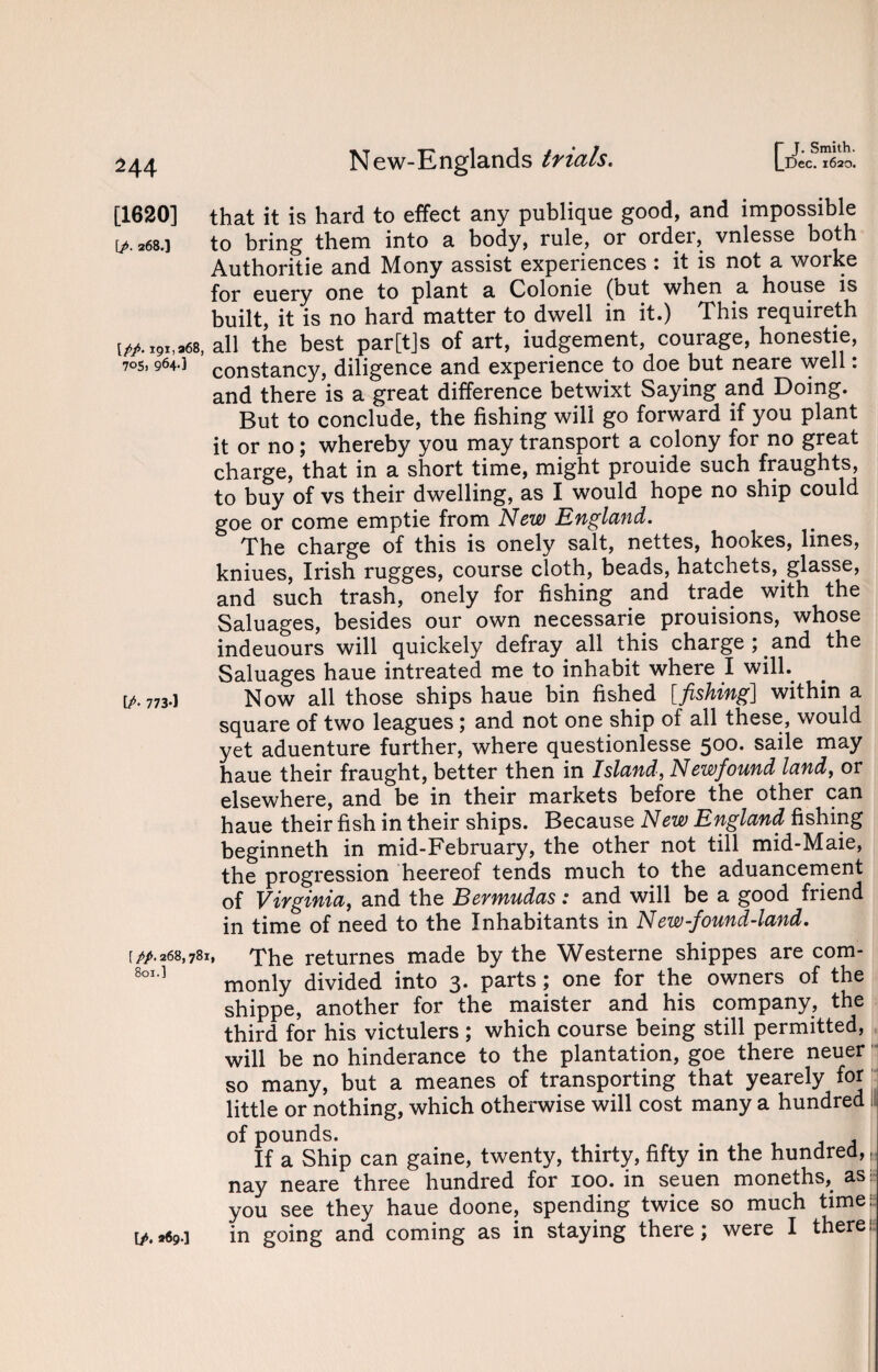 |_Dec. 1620. 244 New-Englands trials. [1620] that it is hard to effect any publique good, and impossible & 268.i to bring them into a body, rule, or order, vnlesse both Authoritie and Mony assist experiences : it is not a worke for euery one to plant a Colonie (but when a house is built, it is no hard matter to dwell in it.) This requireth [*.i9*>*68,all the best par[t]s of art, iudgement, courage, honestie, 70s, 964-1 constancy, diligence and experience to doe but neare well: and there is a great difference betwixt Saying and Doing. But to conclude, the fishing will go forward if you plant it or no; whereby you may transport a colony for no great charge, that in a short time, might prouide such fraughts, to buy of vs their dwelling, as I would hope no ship could goe or come emptie from New England. The charge of this is onely salt, nettes, hookes, lines, kniues, Irish rugges, course cloth, beads, hatchets, glasse, and such trash, onely for fishing and trade with the Saluages, besides our own necessarie prouisions, whose indeuours will quickely defray all this chaigej and the Saluages haue intreated me to inhabit where I will, t^- 773-1 Now all those ships haue bin fished [fishing] within a square of two leagues ; and not one ship of all these, would yet aduenture further, where questionlesse 500. saile may haue their fraught, better then in Island, Newfound land, or elsewhere, and be in their markets before the other can haue their fish in their ships. Because New England fishing beginneth in mid-February, the other not till mid-Maie, the progression heereof tends much to the aduancement of Virginia, and the Bermudas : and will be a good friend in time of need to the Inhabitants in New-found-land. ipp. 268,781, The returnes made by the Westerne shippes are com- 801-1 monly divided into 3. parts; one for the owners of the shippe, another for the maister and his company, the third for his victulers ; which course being still permitted, will be no hinderance to the plantation, goe there neuer so many, but a meanes of transporting that yearely for little or nothing, which otherwise will cost many a hundred Is of pounds. If a Ship can gaine, twenty, thirty, fifty in the hundred,,, nay neare three hundred for 100. in seuen moneths, as: you see they haue doone, spending twice so much time: in going and coming as in staying there; were I there;