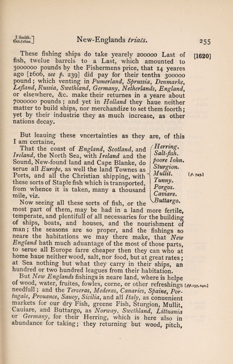 These fishing ships do take yearely 200000 Last of fish, twelue barrels to a Last, which amounted to 3000000 pounds by the Fishermens price, that 14 yeares ago [1606, see p. 239] did pay for their tenths 300000 pound; which venting in Pumerland, Sprussia, Denmarke, Lefland, Russia, Swethland, Germany, Netherlands, England, or elsewhere, &c. make their returnes in a yeare about 7000000 pounds ; and yet in Holland they haue neither matter to build ships, nor merchandize to set them foorth; yet by their industrie they as much increase, as other nations decay. But leauing these vncertainties as they are, of this I am certaine, That the coast of England, Scotland, and Ireland, the North Sea, with Ireland and the Sound, New-found land and Cape Blanke, do serue all Europe, as well the land Townes as Ports, and all the Christian shipping, with ' Mullit. - .. - Tunny. Porgos. ( Herring. Salt-fish, poore Iohn. Sturgion. Caviare. these sorts of Staple fish which is transported, from whence it is taken, many a thousand mile, viz. 1 -- Now seeing all these sorts of fish, or the ^Buitarg° most part of them, may be had in a land more fertile, temperate, and plentiful! of all necessaries for the building of ships, boats, and houses, and the nourishment of man; the seasons are so proper, and the fishings so neare the habitations we may there make, that New England hath much aduantage of the most of those parts, to serue all Europe farre cheaper then they can who at home haue neither wood, salt, nor food, but at great rates; at Sea nothing but what they carry in their ships, an hundred or two hundred leagues from their habitation. But New Englands fishings is neare land, where is helpe of wood, water, fruites, fowles, corne, or other refreshings needfull; and the Terceras, Mederas, Canaries, Spaine, Por- tugale, Prouance, Sauoy, Sicilia, and all Italy, as conuenient markets for our dry Fish, greene Fish, Sturgion, Mullit, Cauiare, and Buttargo, as Norway, Swethland, Littuania or Germany, for their Herring, which is here also in abundance for taking; they returning but wood, pitch, [1620] f A 745-1 ‘.197,240.]