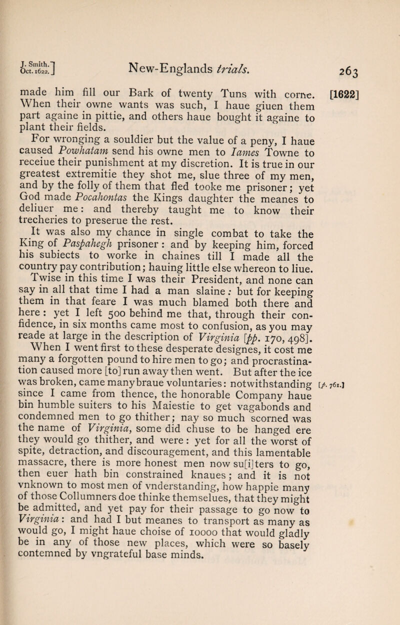 Oct. 1622 ;] New-Englands ti'ials. made him fill our Bark of twenty Tuns with corne. When their owne wants was such, I haue giuen them part againe in pittie, and others haue bought it againe to plant their fields. For wronging a souldier but the value of a peny, I haue caused Powhatam send his owne men to lames Towne to receiue their punishment at my discretion. It is true in our greatest extremitie they shot me, slue three of my men, and by the folly of them that fled tooke me prisoner; yet God made Pocahontas the Kings daughter the meanes to deliuer me: and thereby taught me to know their trecheries to preserue the rest. It was also my chance in single combat to take the King of Paspahegh prisoner : and by keeping him, forced his subiects to worke in chaines till I made all the country pay contribution; hauing little else whereon to Hue. Twise in this time I was their President, and none can say in all that time I had a man slaine: but for keeping them in that feare I was much blamed both there and here : yet I left 500 behind me that, through their con¬ fidence, in six months came most to confusion, as you may reade at large in the description of Virginia [pp. 170, 498]. When I went first to these desperate designes, it cost me many a forgotten pound to hire men to go; and procrastina¬ tion caused more [to] run away then went. But after the ice was broken, came manybraue voluntaries: notwithstanding since I came from thence, the honorable Company haue bin humble suiters to his Maiestie to get vagabonds and condemned men to go thither; nay so much scorned was the name of Virginia, some did chuse to be hanged ere they would go thither, and were: yet for all the worst of spite, detraction, and discouragement, and this lamentable massacre, there is more honest men now su[i]ters to go, then euer hath bin constrained knaues; and it is not vnknown to most men of vnderstanding, how happie many of those Collumners doe thinke themselues, that they might be admitted, and yet pay for their passage to go now to Virginia: and had I but meanes to transport as many as would go, I might haue choise of 10000 that would gladly be in any of those new places, which were so basely contemned by vngrateful base minds. 263 [1622] [/. 761.]