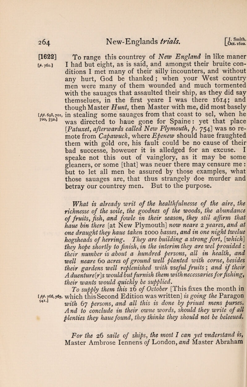 [1622] [/. 761 •] [//. 698,701, 720, 732*] [//• 766,767, 941-! To range this countrey of New England in like maner I had but eight, as is said, and amongst their bruite con¬ ditions I met many of their silly incounters, and without any hurt, God be thanked; when your West country men were many of them wounded and much tormented with the sauages that assaulted their ship, as they did say themselues, in the first yeare I was there 1614; and though Master Hunt, then Master with me, did most basely in stealing some sauages from that coast to sel, when he was directed to haue gone for Spaine: yet that place [.Patuxet, afterwards called New Plymouth, p. 754] was so re¬ mote from Capawuck, where Epenew should haue fraughted them with gold ore, his fault could be no cause of their bad successe, howeuer it is alledged for an excuse. I speake not this out of vainglory, as it may be some gleaners, or some [that] was neuer there may censure me : but to let all men be assured by those examples, what those sauages are, that thus strangely doe murder and betray our countrey men. But to the purpose. What is already writ of the healthfulnesse of the aire, the richnesse of the soile, the goodnes of the woods, the abundance of fruits, fish, and fowle in their season, they stil affirm that haue bin there [at New Plymouth] now neare 2 yeares, and at one draught they haue taken 1000 basses, and in one night twelue hogsheads of herring. They are building a strong fort, [which] they hope shortly to finish, in the interim they are wel prouided : their number is about a hundred persons, all in health, and well neare 60 acres of ground well planted with come, besides their gardens well replenished with vseful fruits; and if their A duenture[r]s would but furnish them with necessaries for fishing, their wants would, quickly be supplied. To supply them this 16 of October [This fixes the month in which this Second Edition was written] is going the Paragon with 67 persons, and all this is done by priuat mens purses. And to conclude in their owne words, should they write of all plenties they haue found, they thinke they should not be beleeued. For the 26 saile of ships, the most I can yet vnderstand is, Master Ambrose Iennens of London, and Master Abraham