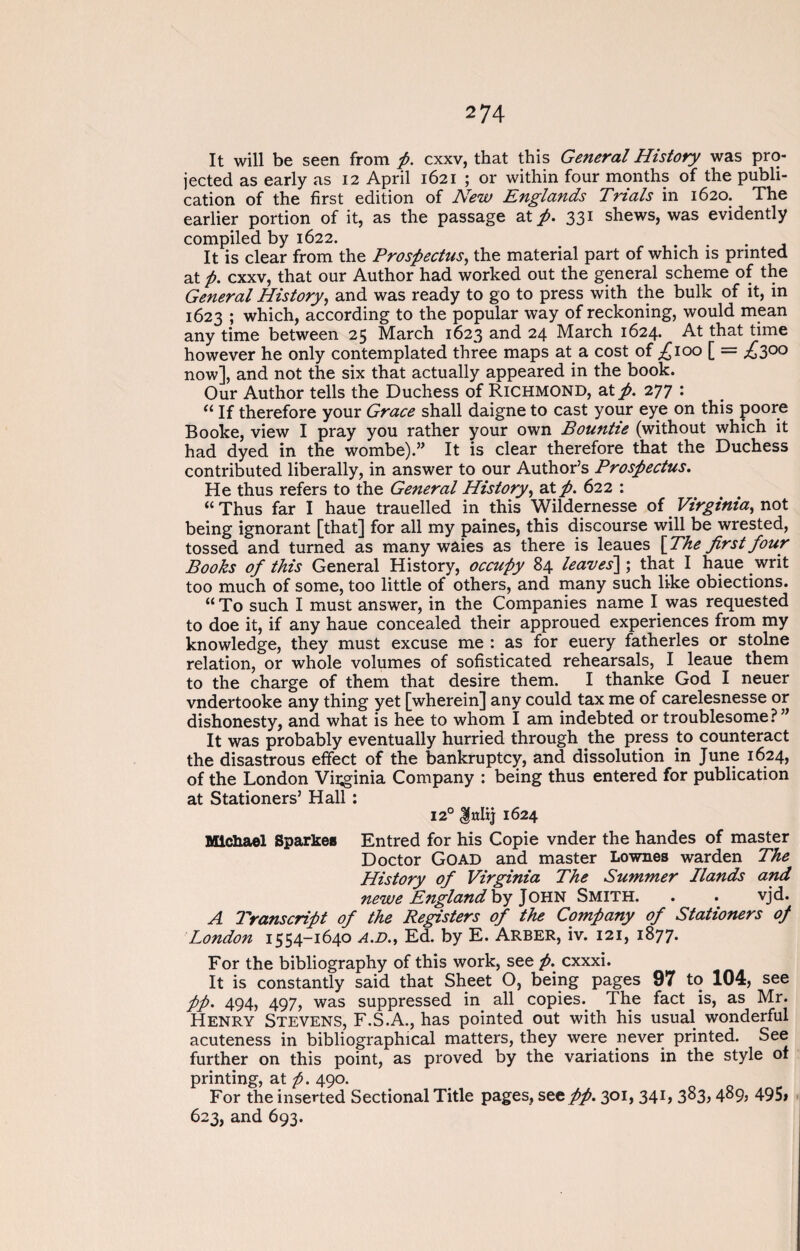 It will be seen from p. cxxv, that this General History was pro¬ jected as early as 12 April 1621 ; or within four months of the publi¬ cation of the first edition of New Englands Trials in 1620. The earlier portion of it, as the passage at p. 331 shews, was evidently compiled by 1622. It is clear from the Prospectus, the material part of which is printed at p. cxxv, that our Author had worked out the general scheme of the General History, and was ready to go to press with the bulk of it, in 1623 ; which, according to the popular way of reckoning, would mean any time between 25 March 1623 and 24 March 1624. At that time however he only contemplated three maps at a cost of £poo [ = £300 now], and not the six that actually appeared in the book. Our Author tells the Duchess of Richmond, at p. 277 : “ If therefore your Grace shall daigne to cast your eye on this poore Booke, view I pray you rather your own Bountie (without which it had dyed in the wombe).” It is clear therefore that the Duchess contributed liberally, in answer to our Author’s Prospectus. He thus refers to the General History, at p. 622 : “ Thus far I haue trauelled in this Wildernesse of Virginia, not being ignorant [that] for all my paines, this discourse will be wrested, tossed and turned as many waies as there is leaues {The first four Books of this General History, occupy 84 leaves] ; that I haue writ too much of some, too little of others, and many such like obiections. “ To such I must answer, in the Companies name I was requested to doe it, if any haue concealed their approued experiences from my knowledge, they must excuse me : as for euery fatherles or stolne relation, or whole volumes of sofisticated rehearsals, I leaue them to the charge of them that desire them. I thanke God I neuer vndertooke any thing yet [wherein] any could tax me of carelesnesse or dishonesty, and what is hee to whom I am indebted or troublesome?” It was probably eventually hurried through the press to counteract the disastrous effect of the bankruptcy, and dissolution in June 1624, of the London Viiginia Company : being thus entered for publication at Stationers’ Hall : 120 Jnlij 1624 Michael Sparkes Entred for his Copie vnder the handes of master Doctor Goad and master Lownes warden The History of Virginia The Summer Hands and newe England by John Smith. . . vjd. A Transcript of the Registers of the Company of Stationers of London 1554-1640 A.D., Ed. by E. Arber, iv. 121, 1877. For the bibliography of this work, see ft. cxxxi. It is constantly said that Sheet O, being pages 97 to 104, see pp. 494, 497, was suppressed in all copies. The fact is, as Mr. Henry Stevens, F.S.A., has pointed out with his usual wonderful acuteness in bibliographical matters, they were never printed. See further on this point, as proved by the variations in the style of printing, at ft. 490. For the inserted Sectional Title pages, see pp. 301, 341, 383, 489, 495» 623, and 693.