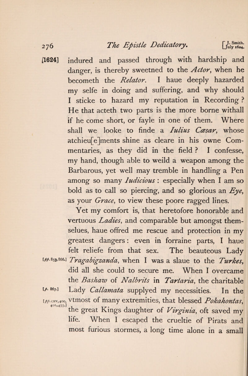 [1624] indured and passed through with hardship and danger, is thereby sweetned to the Actor, when he becometh the Relator. I haue deeply hazarded my selfe in doing and suffering, and why should I sticke to hazard my reputation in Recording ? He that acteth two parts is the more borne withall if he come short, or fayle in one of them. Where shall we looke to finde a Iulius Cczsar, whose atchieu[e]ments shine as cleare in his owne Com¬ mentaries, as they did in the field ? I confesse, my hand, though able to weild a weapon among the Barbarous, yet well may tremble in handling a Pen among so many ludicious : especially when I am so bold as to call so piercing, and so glorious an Eye, as your Grace, to view these poore ragged lines. Yet my comfort is, that heretofore honorable and vertuous Ladies, and comparable but amongst them- selues, haue offred me rescue and protection in my greatest dangers: even in forraine parts, I haue felt reliefe from that sex. The beauteous Lady [/a 853.866.] Tragabigzanda, when I was a slaue to the Turkes, did all she could to secure me. When I overcame the Bashaw of Nalbrits in Tartaria, the charitable [/. 867.] Lady Callamata supplyed my necessities. In the [pp.cxv,4oo, vtmost of many extremities, that blessed Pokahontas, 401,455.] the great Kings daughter of Virginia, oft saved my life. When I escaped the crueltie of Pirats and most furious stormes, a long time alone in a small