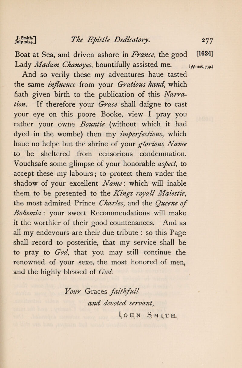 Boat at Sea, and driven ashore in France, the good [1624] Lady Madam Chanoyes, bountifully assisted me. [#.226,739.] And so verily these my adventures haue tasted the same influence from your Gratious hand’ which hath given birth to the publication of this Narra¬ tion. If therefore your Grace shall daigne to cast your eye on this poore Booke, view I pray you rather your owne Bountie (without which it had dyed in the wombe) then my imperfections, which haue no helpe but the shrine of your glorious Name to be sheltered from censorious condemnation. Vouchsafe some glimpse of your honorable aspect, to accept these my labours; to protect them vnder the shadow of your excellent Name: which will inable them to be presented to the Kings royall Maiestie, the most admired Prince Charles, and the Queene of Bohemia: your sweet Recommendations will make it the worthier of their good countenances. And as all my endevours are their due tribute : so this Page shall record to posteritie, that my service shall be to pray to God, that you may still continue the renowned of your sexe, the most honored of men, and the highly blessed of God. Your Graces faithfull and devoted servant, Iohn Smith. * 1 $ \