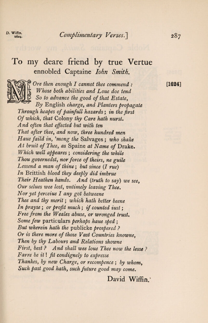 D. Wiffis. *624. Complimentary Verses.] 287 To my deare friend by true Vertue ennobled Captaine Iohn Smith. Ore then enough I cannot thee commend : Whose both abilities and Loue doe tend So to advance the good of that Estate, By English charge, and Planters propagate Through heapes of painfull hazards; in the first Of which, that Colony thy Care hath nurst. And often that effected but with ten That after thee, and now, three hundred men Haue faild in, ’mong the Salvages; who shake At bruit of Thee, as Spaine at Name of Drake. Which well appeares ; considering the while Thou governedst, nor force of theirs, ne guile Lessend a man of thine; but since (I rue) In Brittish blood they deeply did imbrue Their Heathen hands. And (truth to say) we see, Our selues wee lost, vntimely leaving Thee. Nor yet perceiue I any got betweene Thee and thy merit; which hath better beene In prayse; or profit much; if counted iust; Free from the Weales abuse, or wronged trust. Some few particulars perhaps haue sped ; But wherein hath the publicke prospered ? Or is there more of those Vast Countries knowne, Then by thy Labours and Relations showne First, best ? And shall wee loue Thee now the lesse ? Farre be it! fit condignely to expresse Thankes, by new Charge, or recompence ; by whom, Such past good hath, such future good may come. David Wiffin.’ [1624]