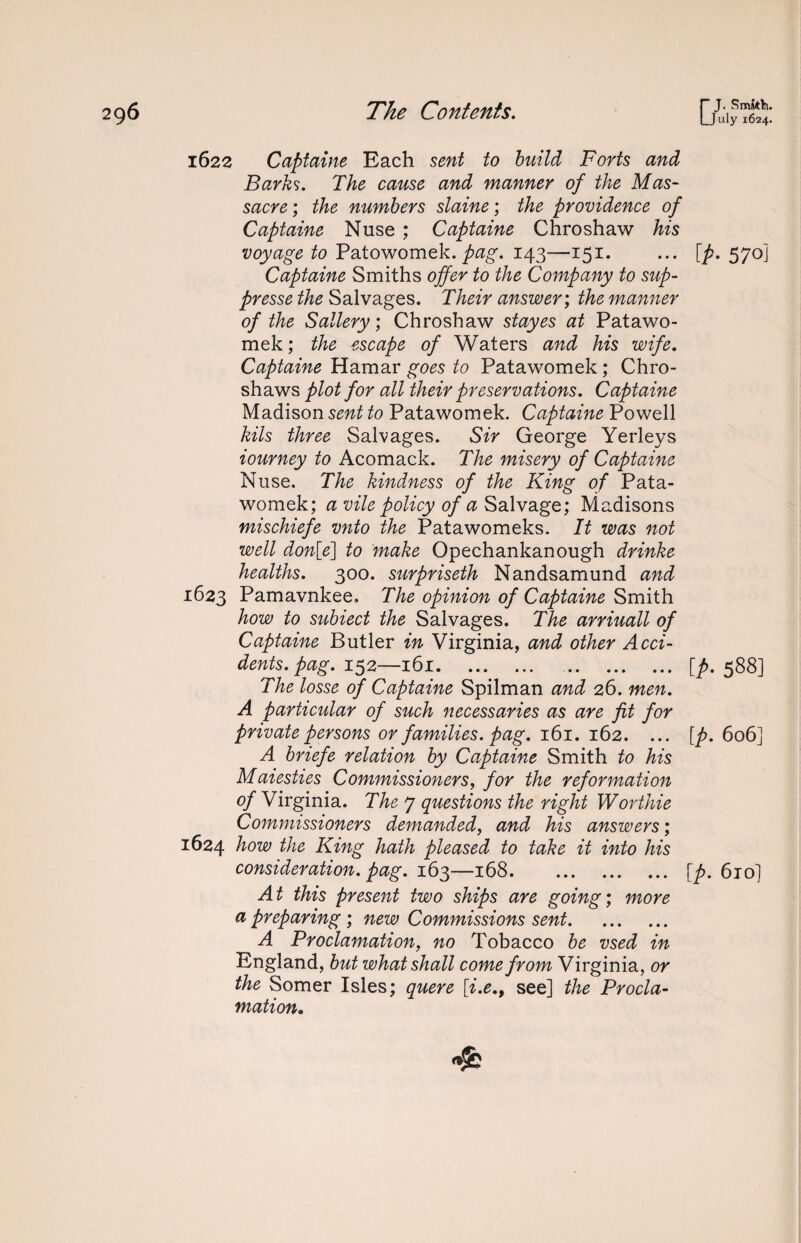 1622 Captaine Each sent to build Forts and Barks. The cause and manner of the Mas¬ sacre ; the numbers slaine; the providence of Captaine Nuse ; Captaine Chroshaw his voyage to Patowomek. pag. 143—151. Captaine Smiths offer to the Company to sup- presse the Salvages. Their answer; the manner of the Sallery; Chroshaw stayes at Patawo- mek; the escape of Waters and his wife. Captaine Hamar goes to Patawomek ; Chro- shaws plot for all their preservations. Captaine Madison sent to Patawomek. Captaine Powell kils three Salvages. Sir George Yerleys iourney to Acomack. The misery of Captaine Nuse. The kindness of the King of Pata¬ womek; a vile policy of a Salvage; Madisons mischiefe vnto the Patawomeks. It was not well don[e\ to make Opechankanough drinke healths. 300. surpriseth Nandsamund and 1623 Pamavnkee, The opinion of Captaine Smith how to subiect the Salvages. The arriuall of Captaine Butler in Virginia, and other Acci¬ dents, pag. 152—161. . The losse of Captaine Spilman and 26. men. A particular of such necessaries as are fit for private persons or families, pag. 161. 162. ... A briefe relation by Captaine Smith to his Maiesties Commissioners, for the reformation of Virginia. The 7 questions the right Worthie Commissioners demanded, and his answers; 1624 how the King hath pleased to take it into his consideration, pag. 163—168. At this present two ships are going; more a preparing ; new Commissions sent. A Proclamation, no Tobacco be vsed in England, but what shall come from Virginia, or the Somer Isles; quere [i.e., see] the Procla¬ mation. r J. SmMi. LJuly 1624. [p- 570J [p. 588] [p. 606] [p. 6iol