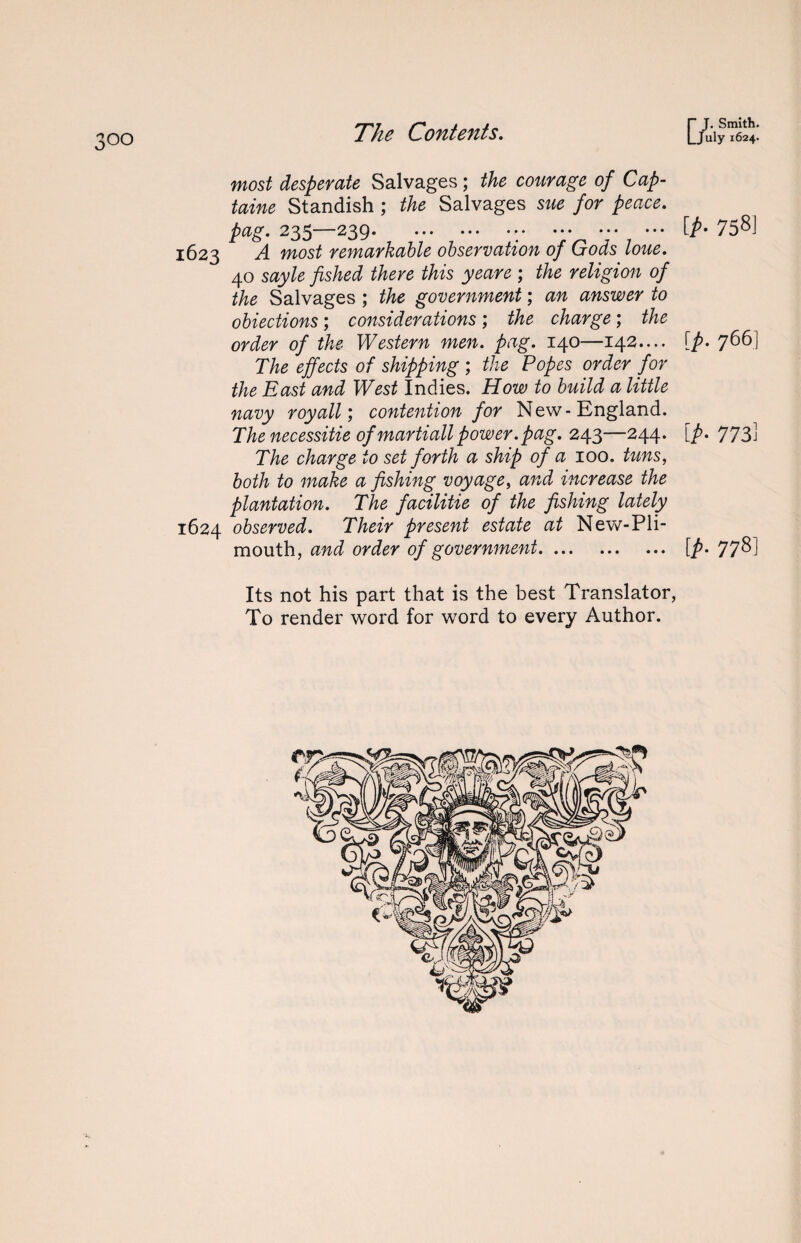 most desperate Salvages; the courage of Cap- taine Standish ; the Salvages sue for peace, pag. 235—239. . 1623 A most remarkable observation of Gods loue. 40 sayle fished there this yeare ; the religion of the Salvages ; the government; an answer to obiections; considerations; the charge; the order of the Western men. pag. 140—142.... The effects of shipping ; the Popes order for the East and West Indies. How to build a little navy royall; contention for New-England. The necessitie of martiall power.pag. 243—244. The charge to set forth a ship of a 100. tuns, both to make a fishing voyage, and increase the plantation. The facilitie of the fishing lately 1624 observed. Their present estate at New-Pli- mouth, and order of government. [p- 758] [p. 766] [p- 773j IP- 778] Its not his part that is the best Translator, To render word for word to every Author.