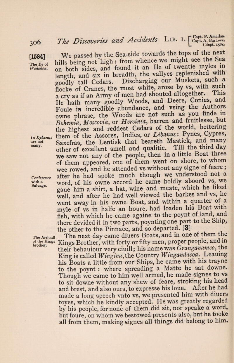 [1584] The lie of Wokokon, in Lybanus are not many. Conference with a Salvage. The Arriuall of the Kings brother. The Discoveries and Accidents Lib. i. [” Capt. A. Barlowe. L ? Sept. 1584. We passed bv the Sea-side towards the tops of the next hills being not high: from whence we might see the Sea on both sides, and found it an lie of twentie myles in length, and six in breadth, the vallyes replenished with goodly tall Cedars. Discharging our Muskets,. such a flocke of Cranes, the most white, arose by vs, with such a cry as if an Army of men had shouted altogether. 1 his lie hath many goodly Woods, and Deere, Conies, and Foule is incredible abundance, and vsing the Authors owne phrase, the Woods are not such as you nnde m Bohemia, Moscovia, or Hercinia, barren and fruitlesse, but the highest and reddest Cedars of the world, bettering them of the Assores, Indies, or Libanus: Pynes, Cypres, Saxefras, the Lentisk that beareth Mastick, and many other of excellent smell and qualitie. Till the third day we saw not any of the people, then in a little Boat three of them appeared, one of them went on shore, to whom wee rowed, and he attended vs without any signe of feare; after he had spoke much though we vnderstood not a word, of his owne accord he came boldly aboord vs, we gaue him a shirt, a hat, wine and meate, which he liked well, and after he had well viewed the barkes and vs, he went away in his owne Boat, and within a quarter of a myle of vs in halfe an houre, had loaden his Boat with fish, with which he came againe to the poynt of land, and there devided it in two parts, poynting one part to the Ship, the other to the Pinnace, and so departed. [3] The next day came diuers Boats, and in one of them the Kings Brother, with forty or fifty men, proper people, and in their behauiour very ciuill; his name was Gyanganameo, the King is called Wifigifta fth.Q Country Wingandacoa. Leauing his Boats a little from our Ships, he came with his trayne to the poynt : where spreading a Matte he sat downe. Though we came to him well armed, he made signes to vs to sit downe without any shew of feare, stroking his head and brest, and also ours, to expresse his loue.. After he had made a long speech vnto vs, we presented him with diuers toyes, which he kindly accepted. He was greatly regarded by his people, for none of them did sit, nor speake a word, but foure, on whom we bestowed presents also, but he tooke all from them, making signes all things did belong to him.