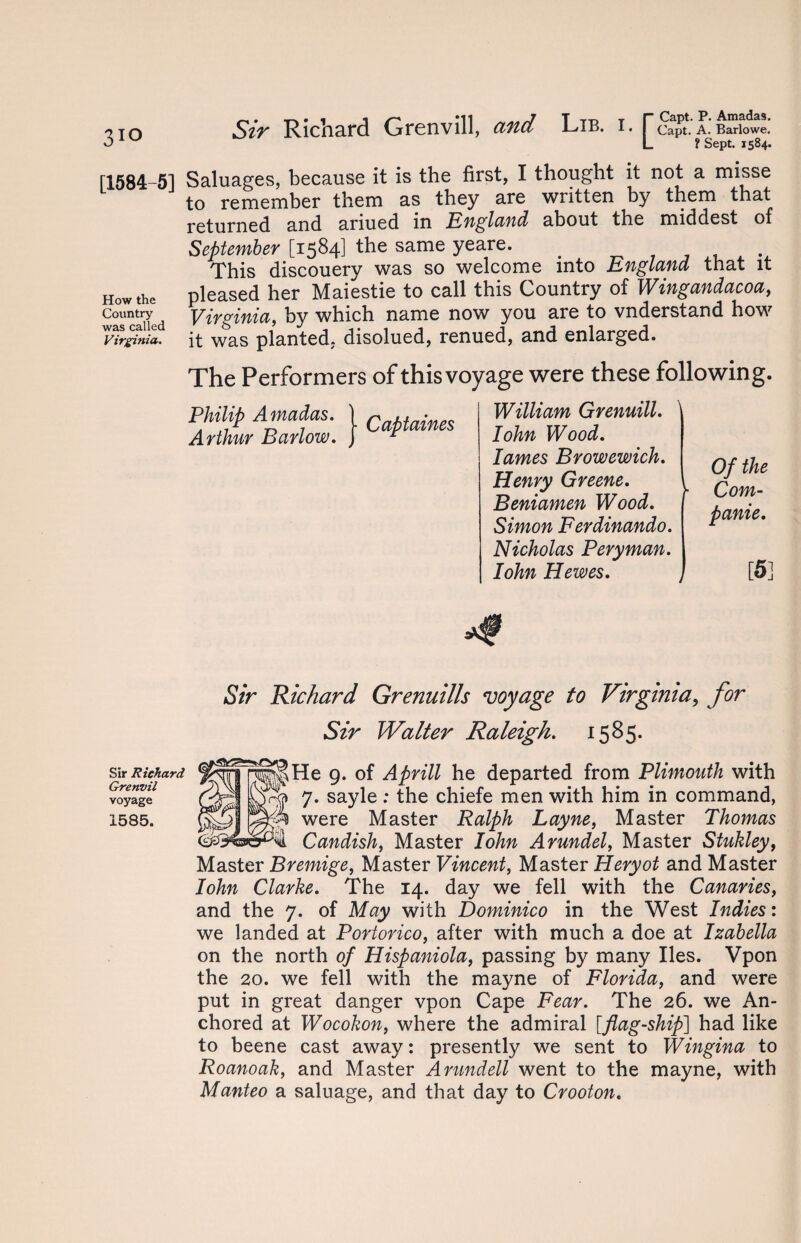 3io Sir Richard Grenvill, and Lib. i. r Capt. P. Amadas. I Capt. A. Barlowe. L ? Sept. 1584. [1584-5] Saluages, because it is the first, I thought it not a misse to remember them as they are written by them that returned and ariued in England about the middest of September [1584] the same yeare. . . This discouery was so welcome into England that it How the pleased her Maiestie to call this Country of Wingandacoa, was called Virginia, by which name now you are to vnderstand how Virginia, it was planted, disolued, renued, and enlarged. The Performers of this voyage were these following. Philip Amadas. Arthur Barlow. William Grenuill. Iohn Wood. lames Browewich. Henry Greene. Beniamen Wood. Simon Ferdinando. Nicholas Peryman. Iohn Hewes. Of the Com- panie. [5] Sir Richard Grenuills voyage to Virginia, for Sir Walter Raleigh. 1585. Sir Richard Grenvil voyage 1585. He 9. of Aprill he departed from Plimouth with 7. sayle : the chiefe men with him in command, were Master Ralph Layne, Master Thomas Candish, Master Iohn Arundel, Master Stukley, Master Bremige, Master Vincent, Master Heryot and Master Iohn Clarke. The 14. day we fell with the Canaries, and the 7. of May with Dominico in the West Indies: we landed at Portorico, after with much a doe at Izabella on the north of Hispaniola, passing by many lies. Vpon the 20. we fell with the mayne of Florida, and were put in great danger vpon Cape Fear. The 26. we An¬ chored at Wocokon, where the admiral [flag-ship] had like to beene cast away: presently we sent to Wingina to Roanoak, and Master Arundell went to the mayne, with Manteo a saluage, and that day to Crooton.