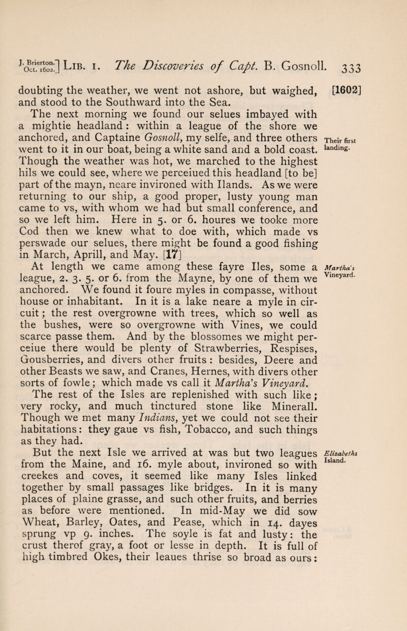 doubting the weather, we went not ashore, but waighed, [1602] and stood to the Southward into the Sea. The next morning we found our selues imbayed with a mightie headland : within a league of the shore we anchored, and Captaine Gosnoll, my selfe, and three others Theirfirst went to it in our boat, being a white sand and a bold coast. landins- Though the weather was hot, we marched to the highest hils we could see, where we perceiued this headland [to be] part of the mayn, neare invironed with Hands. As we were returning to our ship, a good proper, lusty young man came to vs, with whom we had but small conference, and so we left him. Here in 5. or 6. houres we tooke more Cod then we knew what to doe with, which made vs perswade our selues, there might be found a good fishing in March, Aprill, and May. [17] At length we came among these fayre lies, some a Martha s league, 2. 3. 5. or 6. from the Mayne, by one of them we Vmeyard‘ anchored. We found it foure myles in compasse, without house or inhabitant. In it is a lake neare a myle in cir¬ cuit ; the rest overgrowne with trees, which so well as the bushes, were so overgrowne with Vines, we could scarce passe them. And by the blossomes we might per- ceiue there would be plenty of Strawberries, Respises, Gousberries, and divers other fruits : besides, Deere and other Beasts we saw, and Cranes, Hernes, with divers other sorts of fowle; which made vs call it Martha's Vineyard. The rest of the Isles are replenished with such like ; very rocky, and much tinctured stone like Minerall. Though we met many Indians, yet we could not see their habitations: they gaue vs fish, Tobacco, and such things as they had. But the next Isle we arrived at was but two leagues Elizabeths from the Maine, and 16. myle about, invironed so with Island‘ creekes and coves, it seemed like many Isles linked together by small passages like bridges. In it is many places of plaine grasse, and such other fruits, and berries as before were mentioned. In mid-May we did sow Wheat, Barley, Oates, and Pease, which in 14. dayes sprung vp 9. inches. The soyle is fat and lusty: the crust therof gray, a foot or lesse in depth. It is full of high timbred Okes, their leaues thrise so broad as ours: