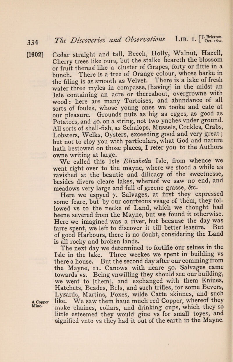 334 [1602] Cedar straight and tall, Beech, Holly, Walnut, Hazell, Cherry trees like ours, but the stalke beareth the blossom or fruit thereof like a cluster of Grapes, forty or fiftie in.a bunch. There is a tree of Orange colour, whose barke in the filing is as smooth as Velvet. There is a lake of fresh water three myles in compasse, [having] in the midst an Isle containing an acre or thereabout, overgrowne with wood: here are many Tortoises, and abundance of all sorts of foules, whose young ones we tooke and eate at our pleasure. Grounds nuts as big as egges, as good as Potatoes, and 40. on a string, not two ynches vnder ground. All sorts of shell-fish, as Schalops, Mussels, Cockles, Crabs, Lobsters, Welks, Oysters, exceeding good and very great; but not to cloy you with particulars, what God and nature hath bestowed on those places, I refer you to the Authors owne writing at large. We called this Isle Elizabeths Isle, from whence we went right over to the mayne, where we stood a while as ravished at the beautie and dilicacy of the sweetnesse, besides divers cleare lakes, whereof we saw no end, and meadows very large and full of greene grasse, &c. Here we espyed 7. Salvages, at first they expressed some feare, but by our courteous vsage of them, they fol¬ lowed vs to the necke of Land, which we thought had beene severed from the Mayne, but we found it otherwise. Here we imagined was a river, but because the day was farre spent, we left to discover it till better leasure. But of good Harbours, there is no doubt, considering the Land is all rocky and broken lands. The next day we determined to fortifie our selues in the Isle in the lake. Three weekes we spent in building vs there a house. But the second day after our comming from the Mayne, 11. Canows with neare 50. Salvages, came towards vs. Being vnwilling they should see our building, we went to [them], and exchanged with them Kniues, Hatchets, Beades, Bels, and such trifles, for some Bevers, Lyzards, Martins, Foxes, wilde Catte skinnes, and such a copper like. We saw them haue much red Copper, whereof they Mme. make chaines, collars, and drinking cups, which they so little esteemed they would giue vs for small toyes, and signified vnto vs they had it out of the earth in the Mayne.