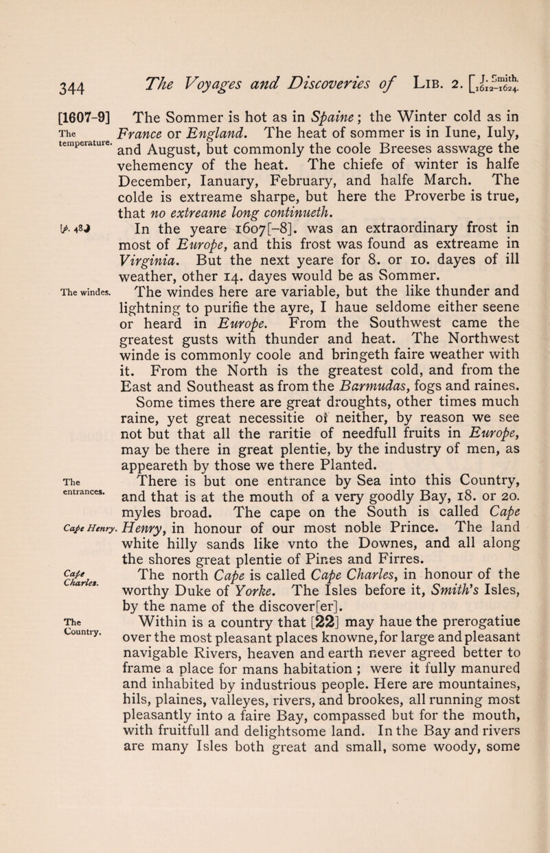 (A The windes. [1607-9] The Sommer is hot as in Spaine; the Winter cold as in The France or England. The heat of sommer is in lime, Iuly, temperature. August, but commonly the coole Breeses asswage the vehemency of the heat. The chiefe of winter is halfe December, Ianuary, February, and halfe March. The colde is extreame sharpe, but here the Proverbe is true, that no extreame long continueth. In the yeare i6o7[-8]. was an extraordinary frost in most of Europe, and this frost was found as extreame in Virginia. But the next yeare for 8. or 10. dayes of ill weather, other 14. dayes would be as Sommer. The windes here are variable, but the like thunder and lightning to purifie the ayre, I haue seldome either seene or heard in Europe. From the Southwest came the greatest gusts with thunder and heat. The Northwest winde is commonly coole and bringeth faire weather with it. From the North is the greatest cold, and from the East and Southeast as from the Barmudas, fogs and raines. Some times there are great droughts, other times much raine, yet great necessitie of neither, by reason we see not but that all the raritie of needfull fruits in Europe, may be there in great plentie, by the industry of men, as appeareth by those we there Planted. There is but one entrance by Sea into this Country, and that is at the mouth of a very goodly Bay, 18. or 20. myles broad. The cape on the South is called Cape cajeHenry. Henry, m honour of our most noble Prince. The land white hilly sands like vnto the Downes, and all along the shores great plentie of Pines and Firres. The north Cape is called Cape Charles, in honour of the worthy Duke of Yorke. The Isles before it, Smith's Isles, by the name of the discover[er]. Within is a country that [22] may haue the prerogatiue over the most pleasant places knowne, for large and pleasant navigable Rivers, heaven and earth never agreed better to frame a place for mans habitation ; were it fully manured and inhabited by industrious people. Here are mountaines, hils, plaines, valleyes, rivers, and brookes, all running most pleasantly into a faire Bay, compassed but for the mouth, with fruitfull and delightsome land. In the Bay and rivers are many Isles both great and small, some woody, some The entrances. Cafe Charles. The Country.