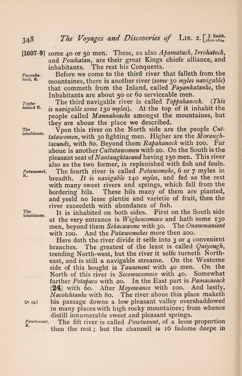 Payanka- tanky R. Tofpa- hanock R. The inhabitants. Patawomeky R. [1607-9] some 40 or 50 men. These, as also Apamatuck, Irrohatock, and Powhatan, are their great Kings chiefe alliance, and inhabitants. The rest his Conquests. Before we come to the third river that falleth from the mountaines, there is another river {some 30 myles navigable) that commeth from the Inland, called Payankatanke, the Inhabitants are about 50 or 60 serviceable men. The third navigable river is called Toppahanock. {This is navigable some 130 myles). At the top of it inhabit the people called Mannahoacks amongst the mountaines, but they are aboue the place we described. Vpon this river on the North side are the people Cut- tatawomen, with 30 fighting men. Higher are the Moraugh- tacunds, with 80. Beyond them Rapahanock with 100. Far aboue is another Cuttatawomen with 20. On the South is the pleasant seat of Nantaughtacund having 150 men. This river also as the two former, is replenished with fish and foule. The fourth river is called Patawomeke, 6 or 7 myles in breadth. It is navigable 140 myles, and fed as the rest with many sweet rivers and springs, which fall from the bordering hils. These hils many of them are planted, and yeeld no lesse plentie and varietie of fruit, then the river exceedeth with abundance of fish. It is inhabited on both sides. First on the South side at the very entrance is Wighcocomoco and hath some 130 men, beyond them Sekacawone with 30. The Onawmanient with 100. And the Patawomekes more then 200. Here doth the river divide it selfe into 3 or 4 convenient branches. The greatest of the least is called Quiyough, trending North-west, but the river it selfe turneth North¬ east, and is still a navigable streame. On the Westerne side of this bought is Tauxenent with 40 men. On the North of this river is Secowocomoco with 40. Somewhat further Potapaco with 20. In the East part is Pamacaeack [24] with 60. After Moyowance with 100. And lastly, Nacotchtanke with 80. The river aboue this place maketh his passage downe a low pleasant valley overshaddowed in many places with high rocky mountaines; from whence distill innumerable sweet and pleasant springs. > The fift river is called Pawtuxunt, of a lesse proportion then the rest; but the channell is 16 fadome deepe in The inhabitants. [P• 53-1 Pawtuxunt R.