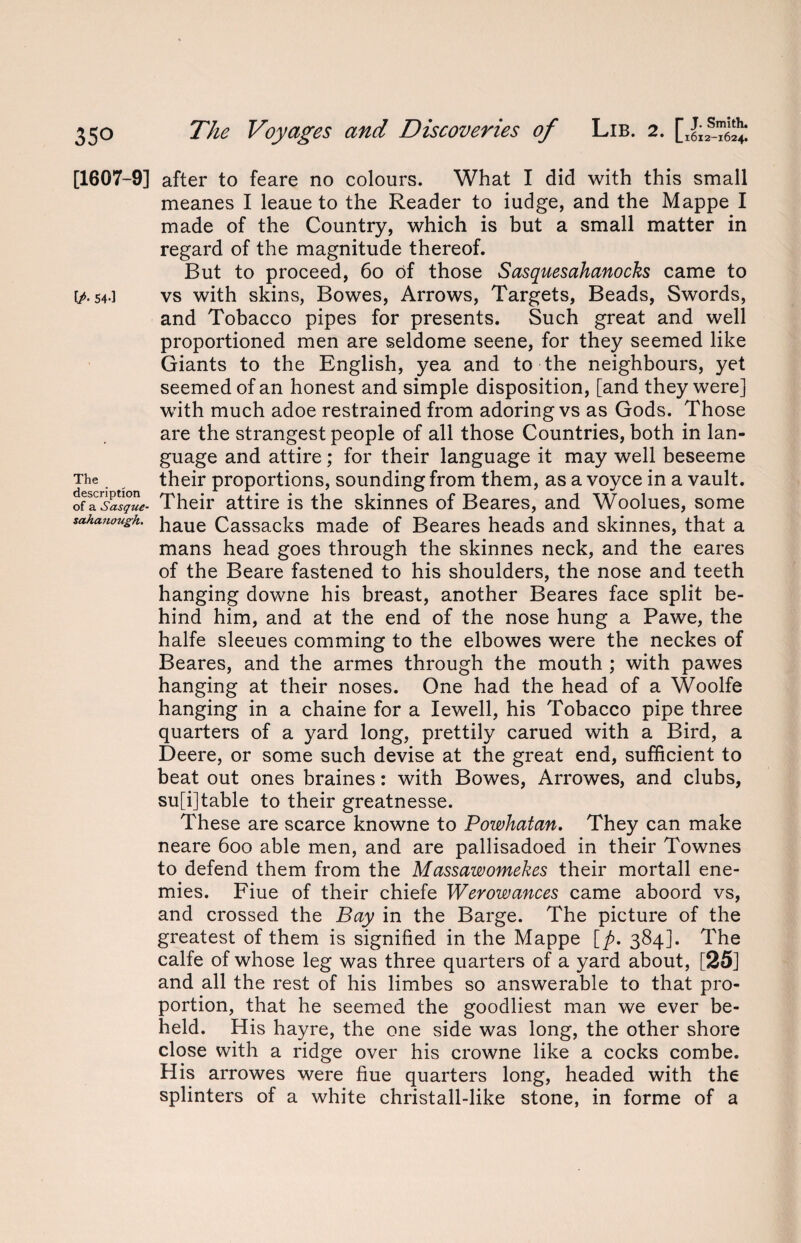 35° [1607-9] [/• 54*3 The description of a Sasque- sahanough. The Voyages and Discoveries of Lib. 2. after to feare no colours. What I did with this small meanes I leaue to the Reader to iudge, and the Mappe I made of the Country, which is but a small matter in regard of the magnitude thereof. But to proceed, 6o of those Sasquesahanocks came to vs with skins, Bowes, Arrows, Targets, Beads, Swords, and Tobacco pipes for presents. Such great and well proportioned men are seldome seene, for they seemed like Giants to the English, yea and to the neighbours, yet seemed of an honest and simple disposition, [and they were] with much adoe restrained from adoring vs as Gods. Those are the strangest people of all those Countries, both in lan¬ guage and attire; for their language it may well beseeme their proportions, sounding from them, as a voyce in a vault. Their attire is the skinnes of Beares, and Woolues, some haue Cassacks made of Beares heads and skinnes, that a mans head goes through the skinnes neck, and the eares of the Beare fastened to his shoulders, the nose and teeth hanging downe his breast, another Beares face split be¬ hind him, and at the end of the nose hung a Pawe, the halfe sleeues comming to the elbowes were the neckes of Beares, and the armes through the mouth ; with pawes hanging at their noses. One had the head of a Woolfe hanging in a chaine for a Iewell, his Tobacco pipe three quarters of a yard long, prettily carued with a Bird, a Deere, or some such devise at the great end, sufficient to beat out ones braines: with Bowes, Arrowes, and clubs, su[i]table to their greatnesse. These are scarce knowne to Powhatan. They can make neare 6oo able men, and are pallisadoed in their Townes to defend them from the Massawomekes their mortall ene¬ mies. Fiue of their chiefe Werowances came aboord vs, and crossed the Bay in the Barge. The picture of the greatest of them is signified in the Mappe [p. 384]. The calfe of whose leg was three quarters of a yard about, [25] and all the rest of his limbes so answerable to that pro¬ portion, that he seemed the goodliest man we ever be¬ held. His hayre, the one side was long, the other shore close with a ridge over his crowne like a cocks combe. His arrowes were fiue quarters long, headed with the splinters of a white christall-like stone, in forme of a