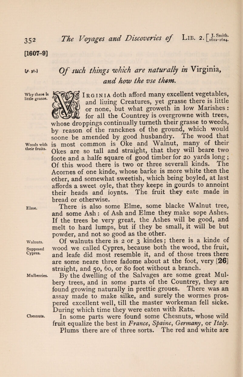 [1607-9] \J> st>«] Why there is little grasse. Woods with their fruits. Elme. Walnuts. Supposed Cypres. Mulberries. Chesnuts. The Voyages and Discoveries of Lib. 2. Of such things which are naturally in Virginia, and how the vse them. Irginia doth afford many excellent vegetables, and lining Creatures, yet grasse there is little or none, but what groweth in low Marishes : __for all the Countrey is overgrowne with trees, whose droppings continually turneth their grasse to weeds, by reason of the rancknes of the ground, which would soone be amended by good husbandry. The wood that is most common is Oke and Walnut, many of their Okes are so tall and straight, that they will beare two foote and a halfe square of good timber for 20 yards long ; Of this wood there is two or three severall kinds. The Acornes of one kinde, whose barke is more white then the other, and somewhat sweetish, which being boyled, at last affords a sweet oyle, that they keepe in gourds to annoint their heads and ioynts. The fruit they eate made in bread or otherwise. There is also some Elme, some blacke Walnut tree, and some Ash: of Ash and Elme they make sope Ashes. If the trees be very great, the Ashes will be good, and melt to hard lumps, but if they be small, it will be but powder, and not so good as the other. Of walnuts there is 2 or 3 kindes; there is a kinde of wood we called Cypres, because both the wood, the fruit, and leafe did most resemble it, and of those trees there are some neare three fadome about at the foot, very [26] straight, and 50, 60, or 80 foot without a branch. By the dwelling of the Salvages are some great Mul- bery trees, and in some parts of the Countrey, they are found growing naturally in prettie groues. There was an assay made to make silke, and surely the wormes pros¬ pered excellent well, till the master workeman fell sicke. During which time they were eaten with Rats. In some parts were found some Chesnuts, whose wild fruit equalize the best in France, Spaine, Germany, or Italy. Plums there are of three sorts. The red and white are