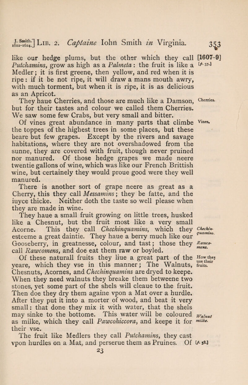 like our hedge plums, but the other which they call Putchamins, grow as high as a Palmeta: the fruit is like a Medler; it is first greene, then yellow, and red when it is ripe: if it be not ripe, it will draw a mans mouth awry, with much torment, but when it is ripe, it is as delicious as an Apricot. They haue Cherries, and those are much like a Damson, but for their tastes and colour we called them Cherries. We saw some few Crabs, but very small and bitter. Of vines great abundance in many parts that climbe the toppes of the highest trees in some places, but these beare but few grapes. Except by the rivers and savage habitations, where they are not overshadowed from the sunne, they are covered with fruit, though never pruined nor manured. Of those hedge grapes we made neere twentie gallons of wine, which was like our French Brittish wine, but certainely they would proue good were they well manured. There is another sort of grape neere as great as a Cherry, this they call Messamins; they be fatte, and the iuyce thicke. Neither doth the taste so well please when they are made in wine. They haue a small fruit growing on little trees, husked like a Chesnut, but the fruit most like a very small Acorne. This they call Chechinquamins, which they esteeme a great daintie. They haue a berry much like our Gooseberry, in greatnesse, colour, and tast; those they call Rawcomens, and doe eat them raw or boyled. Of these naturall fruits they liue a great part of the yeare, which they vse in this manner; The Walnuts, Chesnuts, Acornes, and Chechinquamins are dryed to keepe. When they need walnuts they breake them betweene two stones, yet some part of the shels will cleaue to the fruit. Then doe they dry them againe vpon a Mat over a hurdle. After they put it into a morter of wood, and beat it very small: that done they mix it with water, that the shels may sinke to the bottome. This water will be coloured as milke, which they call Pawcohiccora, and keepe it for their vse. The fruit like Medlers they call Putchamins, they cast vpon hurdles on a Mat, and perserue them as Pruines. Of 23 343 [1607-9] [p- 57.] Cherries. Vines, Chechin- quamim. Rawco¬ mens. How they use their fruits. Walnut milke. IP- 58.]