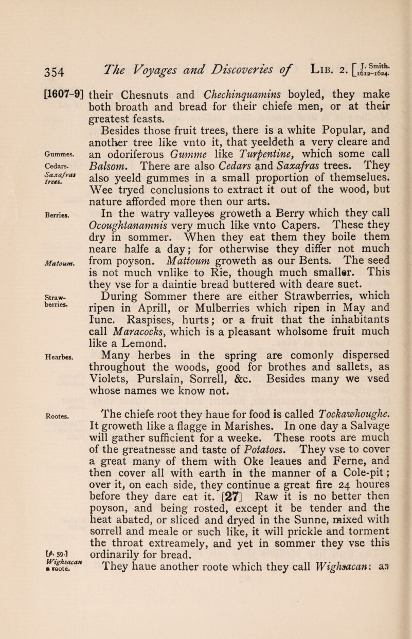 [1607-9] their Chesnuts and Chechinquamins boyled, they make both broath and bread for their chiefe men, or at their greatest feasts. Besides those fruit trees, there is a white Popular, and another tree like vnto it, that yeeldeth a very cleare and Gummes. an odoriferous Gumme like Turpentine, which some call cedars. Balsom. There are also Cedars and Saxafras trees. They stretfras also yeeld gummes in a small proportion of themselues. Wee tryed conclusions to extract it out of the wood, but nature afforded more then our arts. Berries. In the watry valleyos groweth a Berry which they call Ocoughtanamnis very much like vnto Capers. These they dry in sommer. When they eat them they boile them neare halfe a day; for otherwise they differ not much Matoum. from poyson. Mattoum groweth as our Bents. The seed is not much vnlike to Rie, though much smaller. This they vse for a daintie bread buttered with deare suet, straw. During Sommer there are either Strawberries, which bemes. ripen in Aprill, or Mulberries which ripen in May and Iune. Raspises, hurts; or a fruit that the inhabitants call Maracocks, which is a pleasant wholsome fruit much like a Lemond. Hearbes. Many herbes in the spring are comonly dispersed. throughout the woods, good for brothes and sallets, as Violets, Purslain, Sorrell, &c. Besides many we vsed whose names we know not. Rootes. The chiefe root they haue for food is called Tockawhoughe. It groweth like a flagge in Marishes. In one day a Salvage will gather sufficient for a weeke. These roots are much of the greatnesse and taste of Potatoes. They vse to cover a great many of them with Oke leaues and Feme, and then cover all with earth in the manner of a Cole-pit; over it, on each side, they continue a great fire 24 houres before they dare eat it. [27] Raw it is no better then poyson, and being rosted, except it be tender and the heat abated, or sliced and dryed in the Sunne, mixed with sorrell and meale or such like, it will prickle and torment the throat extreamely, and yet in sommer they vse this 59I ordinarily for bread. » roote. They haue another roote which they call Wighsacan: as