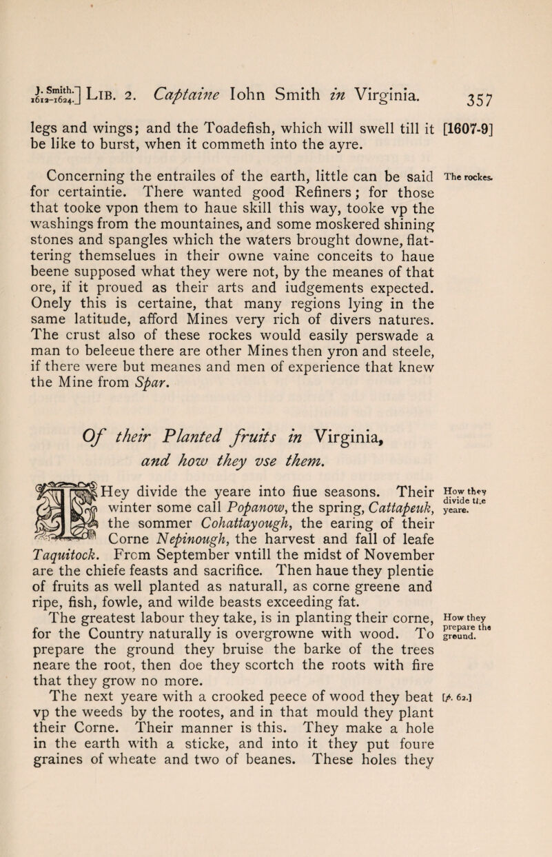 legs and wings; and the Toadefish, which will swell till it be like to burst, when it commeth into the ayre. Concerning the entrailes of the earth, little can be said for certaintie. There wanted good Refiners; for those that tooke vpon them to haue skill this way, tooke vp the washings from the mountaines, and some moskered shining stones and spangles which the waters brought downe, flat¬ tering themselues in their owne vaine conceits to haue beene supposed what they were not, by the meanes of that ore, if it proued as their arts and iudgements expected. Onely this is certaine, that many regions lying in the same latitude, afford Mines very rich of divers natures. The crust also of these rockes would easily perswade a man to beleeue there are other Mines then yron and steele, if there were but meanes and men of experience that knew the Mine from Spar. Of their Planted fruits in Virginia, and how they vse them. Hey divide the yeare into flue seasons. Their winter some call Popanow, the spring, Cattapeuk, the sommer Cohattayough, the earing of their Corne Nepinough, the harvest and fall of leafe Taquitock. From September vntill the midst of November are the chiefe feasts and sacrifice. Then haue they plentie of fruits as well planted as naturall, as corne greene and ripe, fish, fowle, and wilde beasts exceeding fat. The greatest labour they take, is in planting their corne, for the Country naturally is overgrowne with wood. To prepare the ground they bruise the barke of the trees neare the root, then doe they scortch the roots with fire that they grow no more. vp the weeds by the rootes, and in that mould they plant their Corne. Their manner is this. They make a hole in the earth with a sticke, and into it they put foure graines of wheate and two of beanes. These holes they [1607-9] The rockes. How they divide tl*e yeare. How they prepare the ground.