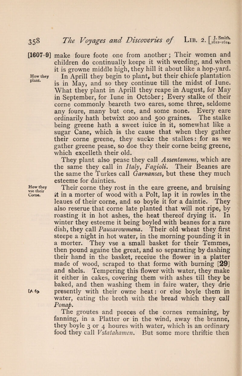 [1607-9] How they plant. How they vse their Corne. [A <>y make foure foote one from another; Their women and children do continually keepe it with weeding, and when it is growne middle high, they hill it about like a hop-yard. In Aprill they begin to plant, but their chiefe plantation is in May, and so they continue till the midst of Iune. What they plant in Aprill they reape in August, for May in September, for Iune in October; Every stalke of their corne commonly beareth two eares, some three, seldome any foure, many but one, and some none. Every eare ordinarily hath betwixt 200 and 500 graines. The stalke being greene hath a sweet iuice in it, somewhat like a sugar Cane, which is the cause that when they gather their corne greene, they sucke the stalkes: for as we gather greene pease, so doe they their corne being greene, which excelleth their old. They plant also pease they call Assentamens, which are the same they call in Italy, Fagioli. Their Beanes are the same the Turkes call Garnanses, but these they much esteerne for dainties. Their corne they rost in the eare greene, and bruising it in a morter of wood with a Polt, lap it in rowles in the leaues of their corne, and so boyle it for a daintie. They also reserue that corne late planted that will not ripe, by roasting it in hot ashes, the heat thereof drying it. In winter they esteerne it being boyled with beanes for a rare dish, they call Pausarowmena. Their old wheat they first steepe a night in hot water, in the morning pounding it in a morter. They vse a small basket for their Temmes, then pound againe the great, and so separating by dashing their hand in the basket, receiue the flower in a platter made of wood, scraped to that forme with burning [29] and shels. Tempering this flower with water, they make it either in cakes, covering them with ashes till they be baked, and then washing them in faire water, they drie presently with their owne heat: or else boyle them in water, eating the broth with the bread which they call Ponap. The groutes and peeces of the cornes remaining, by fanning, in a Platter or in the wind, away the branne, they boyle 3 or 4 houres with water, which is an ordinary food they call Vstatahamen. But some more thriftie then