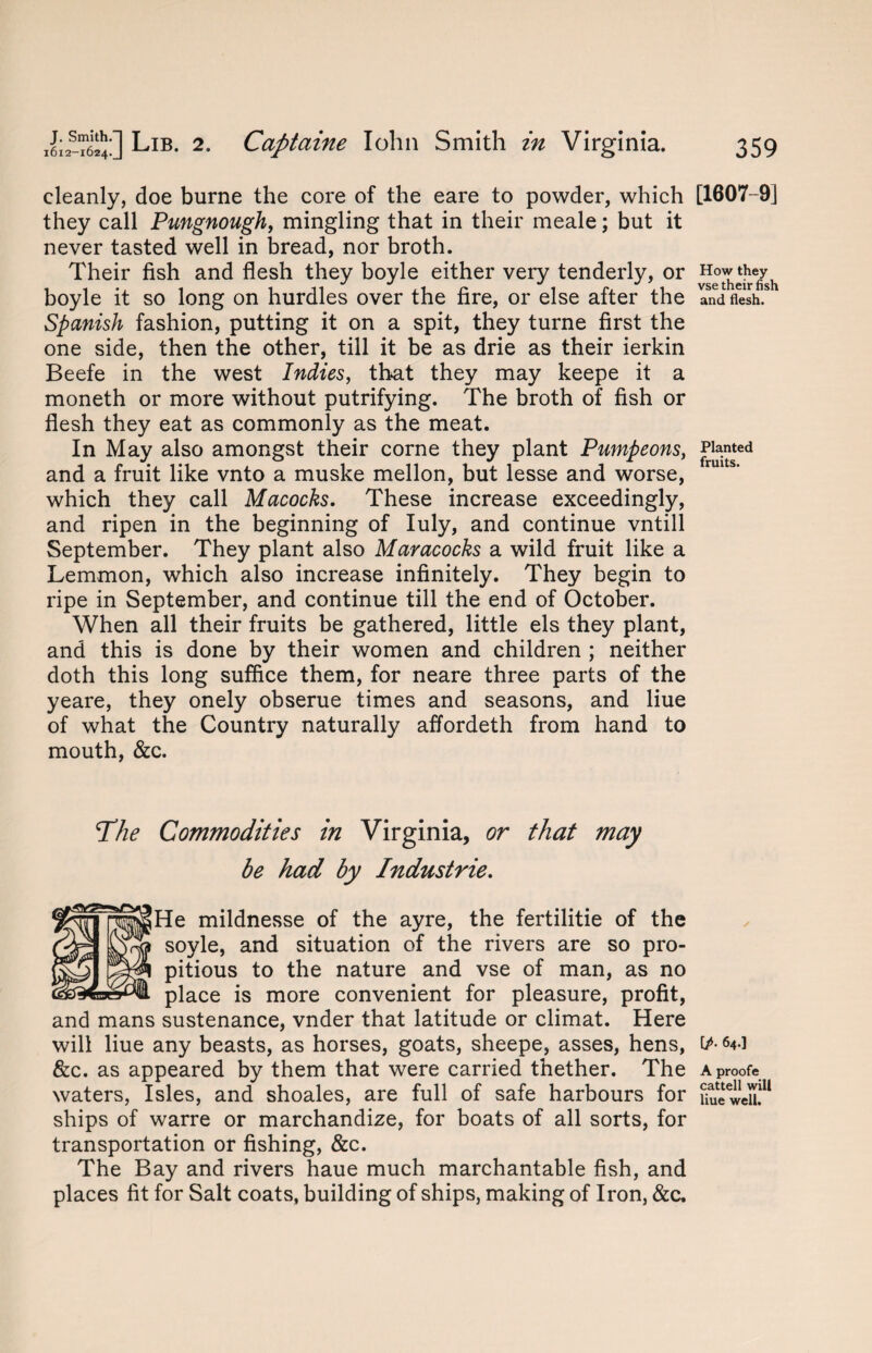 cleanly, doe burne the core of the eare to powder, which they call Pungnough, mingling that in their meale; but it never tasted well in bread, nor broth. Their fish and flesh they boyle either very tenderly, or boyle it so long on hurdles over the fire, or else after the Spanish fashion, putting it on a spit, they turne first the one side, then the other, till it be as drie as their ierkin Beefe in the west Indies, that they may keepe it a moneth or more without putrifying. The broth of fish or flesh they eat as commonly as the meat. In May also amongst their corne they plant Pumpeons, and a fruit like vnto a muske mellon, but lesse and worse, which they call Macocks. These increase exceedingly, and ripen in the beginning of Iuly, and continue vntill September. They plant also Maracocks a wild fruit like a Lemmon, which also increase infinitely. They begin to ripe in September, and continue till the end of October. When all their fruits be gathered, little els they plant, and this is done by their women and children ; neither doth this long suffice them, for neare three parts of the yeare, they onely obserue times and seasons, and Hue of what the Country naturally affordeth from hand to mouth, &c. The Commodities in Virginia, or that may be had by Industrie. He mildnesse of the ayre, the fertilitie of the soyle, and situation of the rivers are so pro¬ pitious to the nature and vse of man, as no place is more convenient for pleasure, profit, and mans sustenance, vnder that latitude or climat. Here will liue any beasts, as horses, goats, sheepe, asses, hens, &c. as appeared by them that were carried thether. The waters, Isles, and shoales, are full of safe harbours for ships of warre or marchandize, for boats of all sorts, for transportation or fishing, &c. The Bay and rivers haue much marchantable fish, and places fit for Salt coats, building of ships, making of Iron, &c. [1607-9] How they vse their fish and flesh. Planted fruits. ip- 64.] A proofe cattell will liue well.
