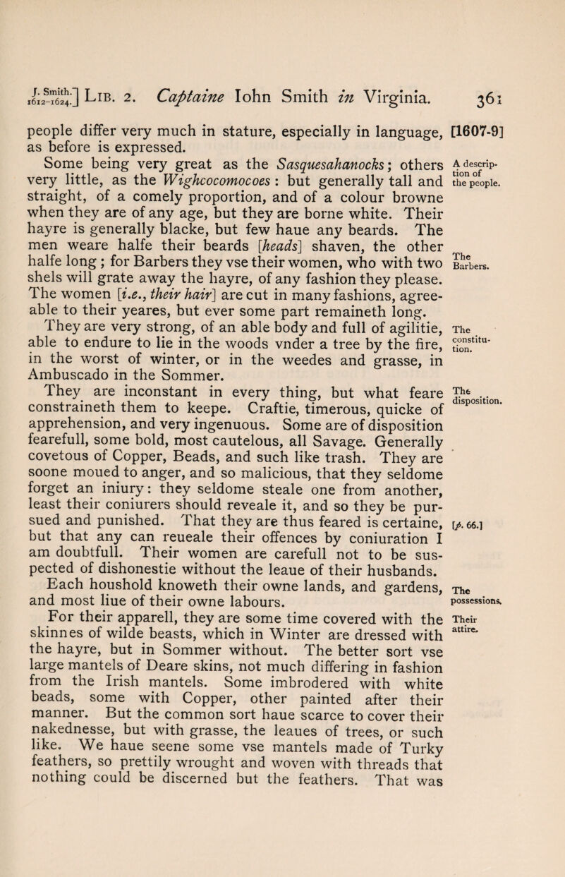 people differ very much in stature, especially in language, as before is expressed. Some being very great as the Sasquesahanocks; others very little, as the Wighcocomocoes : but generally tall and straight, of a comely proportion, and of a colour browne when they are of any age, but they are borne white. Their hayre is generally blacke, but few haue any beards. The men weare halfe their beards [heads] shaven, the other halfe long ; for Barbers they vse their women, who with two shels will grate away the hayre, of any fashion they please. The women [i.e., their hair] are cut in many fashions, agree¬ able to their yeares, but ever some part remaineth long. They are very strong, of an able body and full of agilitie, able to endure to lie in the woods vnder a tree by the fire, in the worst of winter, or in the weedes and grasse, in Ambuscado in the Sommer. They are inconstant in every thing, but what feare constraineth them to keepe. Craftie, timerous, quicke of apprehension, and very ingenuous. Some are of disposition fearefull, some bold, most cautelous, all Savage. Generally covetous of Copper, Beads, and such like trash. They are soone moued to anger, and so malicious, that they seldome forget an iniury: they seldome steale one from another, least their coniurers should reveale it, and so they be pur¬ sued and punished. That they are thus feared is certaine, but that any can reueale their offences by coniuration I am doubtful!. Their women are carefull not to be sus¬ pected of dishonestie without the leaue of their husbands. Each houshold knoweth their owne lands, and gardens, and most Hue of their owne labours. For their apparell, they are some time covered with the skinnes of wilde beasts, which in Winter are dressed with the hayre, but in Sommer without. The better sort vse large mantels of Deare skins, not much differing in fashion from the Irish mantels. Some imbrodered with white beads, some with Copper, other painted after their manner. But the common sort haue scarce to cover their nakednesse, but with grasse, the leaues of trees, or such like. We haue seene some vse mantels made of Turky feathers, so prettily wrought and woven with threads that nothing could be discerned but the feathers. That was [1607-9] A descrip¬ tion of the people. The Barbers. The constitu¬ tion. The disposition. [/. 66.1 The possessions. Their attire.