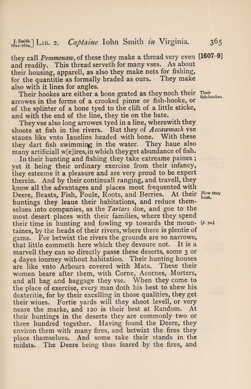 they call Pemmenaw, of these they make a thread very even and readily. This thread serveth for many vses. As about their housing, apparell, as also they make nets for fishing, for the quantitie as formally braded as ours. They make also with it lines for angles. Their hookes are either a bone grated as they noch their arrowes in the forme of a crooked pinne or fish-hooke, or of the splinter of a bone tyed to the clift of a little sticke, and with the end of the line, they tie on the bate. They vse also long arrowes tyed in a line, wherewith they shoote at fish in the rivers. But they of Accawmack vse staues like vnto Iauelins headed with bone. With these they dart fish swimminjg in the water. They haue also many artificiall w[e]ires,in which they get abundance of fish. In their hunting and fishing they take extreame paines ; yet it being their ordinary exercise from their infancy, they esteeme it a pleasure and are very proud to be expert therein. And by their continuall ranging, and travell, they know all the advantages and places most frequented with Deere, Beasts, Fish, Foule, Roots, and Berries. At their huntings they leaue their habitations, and reduce them- selues into companies, as the Tartars doe, and goe to the most desert places with their families, where they spend their time in hunting and fowling vp towards the moun* taines, by the heads of their rivers, where there is plentie of game. For betwixt the rivers the grounds are so narrowe, that little commeth here which they devoure not. It is a marvell they can so directly passe these deserts, some 3 or 4 dayes iourney without habitation. Their hunting houses are like vnto Arbours covered with Mats. These their women beare after them, with Corne, Acornes, Morters, and all bag and baggage they vse. When they come to the place of exercise, every man doth his best to shew his dexteritie, for by their excelling in those qualities, they get their wiues. Fortie yards will they shoot levell, or very neare the marke, and 120 is their best at Random. At their huntings in the deserts they are commonly two or three hundred together. Having found the Deere, they environ them with many fires, and betwixt the fires they place themselues. And some take their stands in the midsts. The Deere being thus feared by the fires, and [1607-9] Their fish-hookes. How they hunt. [A 7°*1