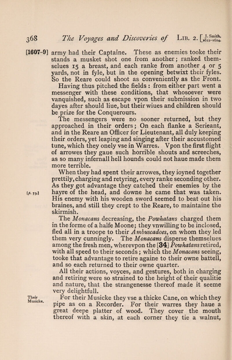 [1607-9] fP- 73-1 Their Musicke. army had their Captaine. These as enemies tooke their stands a musket shot one from another; ranked them- selues 15 a breast, and each ranke from another 4 or 5 yards, not in fyle, but in the opening betwixt their fyles. So the Reare could shoot as conveniently as the Front. Having thus pitched the fields : from either part went a messenger with these conditions, that whosoever were vanquished, such as escape vpon their submission in two dayes after should Hue, but their wiues and children should be prize for the Conquerours. The messengers were no sooner returned, but they approached in their orders; On each flanke a Serieant, and in the Reare an Officer for Lieutenant, all duly keeping their orders, yet leaping and singing after their accustomed tune, which they onely vse in Warres. Vpon the first flight of arrowes they gaue such horrible shouts and screeches, as so many infernall hell hounds could not haue made them more terrible. When they had spent their arrowes, they ioyned together prettily, charging and retyring, every ranke seconding other. As they got advantage they catched their enemies by the hayre of the head, and downe he came that was taken. His enemy with his wooden sword seemed to beat out his braines, and still they crept to the Reare, to maintaine the skirmish. The Monacans decreasing, the Powhatans charged them in the forme of a halfe Moone; they vnwilling to be inclosed, fled all in a troope to their Ambuscadoes, on whom they led them very cunningly. The Monacans disperse themselues among the fresh men, wherevpon the [34] Powhatans retired, with all speed to their seconds; which the Monacans seeing, tooke that advantage to retire againe to their owne battell, and so each returned to their owne quarter. All their actions, voyces, and gestures, both in charging and retiring were so strained to the height of their qualitie and nature, that the strangenesse thereof made it seeme very delightfull. For their Musicke they vse a thicke Cane, on which they pipe as on a Recorder. For their warres they haue a great deepe platter of wood. They cover the mouth thereof with a skin, at each corner they tie a walnut,