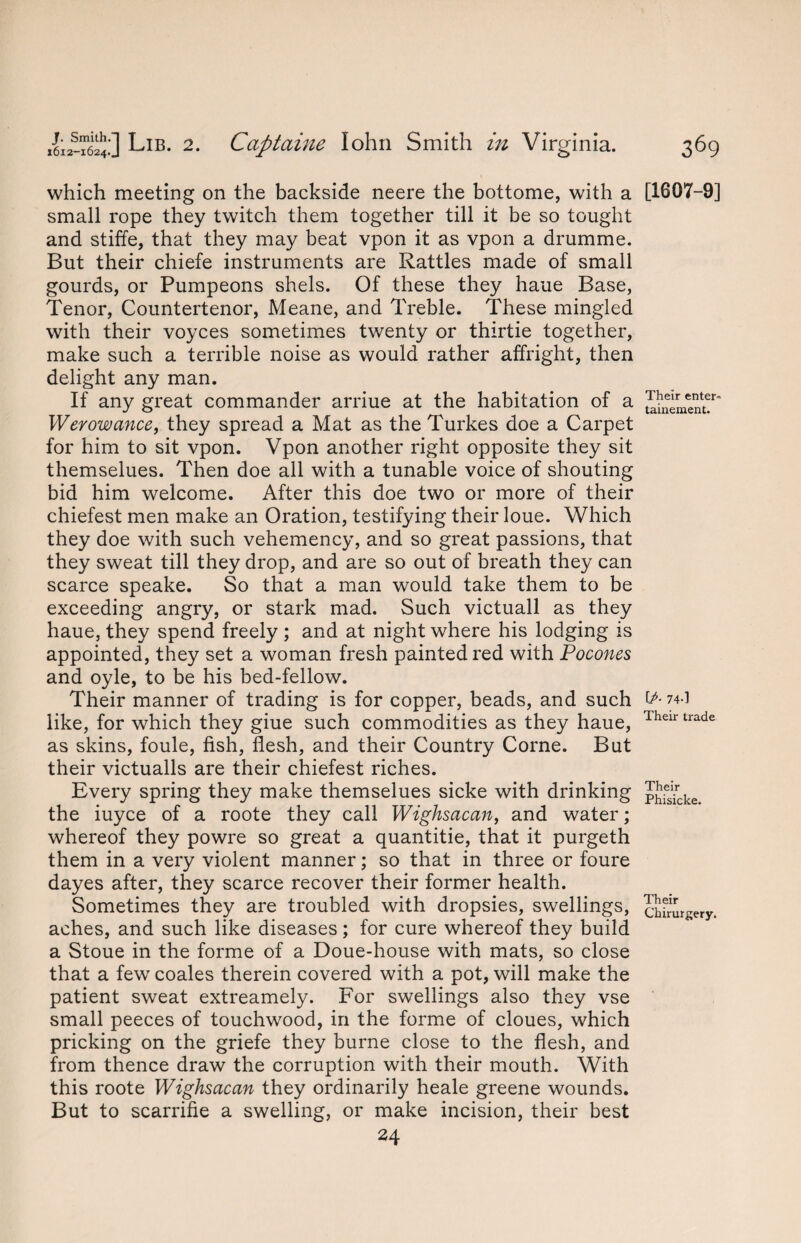 which meeting on the backside neere the bottome, with a small rope they twitch them together till it be so tought and stiffe, that they may beat vpon it as vpon a drumme. But their chiefe instruments are Rattles made of small gourds, or Pumpeons shels. Of these they haue Base, Tenor, Countertenor, Meane, and Treble. These mingled with their voyces sometimes twenty or thirtie together, make such a terrible noise as would rather affright, then delight any man. If any great commander arriue at the habitation of a Werowance, they spread a Mat as the Turkes doe a Carpet for him to sit vpon. Vpon another right opposite they sit themselues. Then doe all with a tunable voice of shouting bid him welcome. After this doe two or more of their chiefest men make an Oration, testifying their loue. Which they doe with such vehemency, and so great passions, that they sweat till they drop, and are so out of breath they can scarce speake. So that a man would take them to be exceeding angry, or stark mad. Such victuall as they haue, they spend freely ; and at night where his lodging is appointed, they set a woman fresh painted red with Pocones and oyle, to be his bed-fellow. Their manner of trading is for copper, beads, and such like, for which they giue such commodities as they haue, as skins, foule, fish, flesh, and their Country Corne. But their victualls are their chiefest riches. Every spring they make themselues sicke with drinking the iuyce of a roote they call Wighsacan, and water; whereof they powre so great a quantitie, that it purgeth them in a very violent manner; so that in three or foure dayes after, they scarce recover their former health. Sometimes they are troubled with dropsies, swellings, aches, and such like diseases; for cure whereof they build a Stoue in the forme of a Doue-house with mats, so close that a fewr coales therein covered with a pot, will make the patient sweat extreamely. For swellings also they vse small peeces of touchwood, in the forme of cloues, which pricking on the griefe they burne close to the flesh, and from thence draw the corruption with their mouth. With this roote Wighsacan they ordinarily heale greene wounds. But to scarrifie a swelling, or make incision, their best 24 [1607-9] Their enter- tainement. [P■ 74-1 Their trade Their Phisicke. Their Chirurgery.