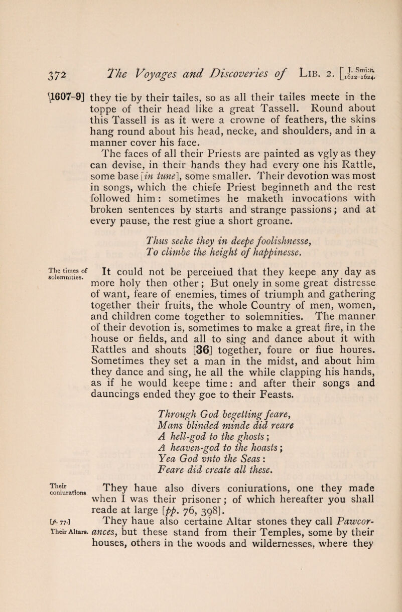 \1607-9] they tie by their tailes, so as all their tailes meete in the toppe of their head like a great Tassell. Round about this Tassell is as it were a crowne of feathers, the skins hang round about his head, necke, and shoulders, and in a manner cover his face. The faces of all their Priests are painted as vgly as they can devise, in their hands they had every one his Rattle, some base [in tune], some smaller. Their devotion was most in songs, which the chiefe Priest beginneth and the rest followed him: sometimes he maketh invocations with broken sentences by starts and strange passions; and at every pause, the rest giue a short groane. Thus seeke they in deepe foolishnesse, To climbe the height of happinesse. The times of solemnities. It could not be perceiued that they keepe any day as more holy then other; But onely in some great distresse of want, feare of enemies, times of triumph and gathering together their fruits, the whole Country of men, women, and children come together to solemnities. The manner of their devotion is, sometimes to make a great fire, in the house or fields, and all to sing and dance about it with Rattles and shouts [36] together, foure or hue houres. Sometimes they set a man in the midst, and about him they dance and sing, he all the while clapping his hands, as if he would keepe time: and after their songs and dauncings ended they goe to their Feasts. Through God begetting feare, Mans blinded minde did reare A hell-god to the ghosts; A heaven-god to the hoasts; Yea God vnto the Seas : Feare did create all these. Their .. They haue also divers coniurations, one they made comuratlons. ^ . . 7 ^ when 1 was their prisoner; of which hereafter you shall reade at large [pp. 76, 398]. [/. 77-1 They haue also certaine Altar stones they call Pawcor- Their Altars, ances, but these stand from their Temples, some by their houses, others in the woods and wildernesses, where they