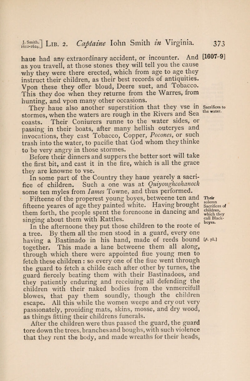 haue had any extraordinary accident, or incounter. And as you travell, at those stones they will tell you the cause why they were there erected, which from age to age they instruct their children, as their best records of antiquities. Vpon these they offer bloud, Deere suet, and Tobacco. This they doe when they returne from the Warres, from hunting, and vpon many other occasions. They haue also another superstition that they vse in stormes, when the waters are rough in the Rivers and Sea coasts. Their Coniurers runne to the water sides, or passing in their boats, after many hellish outcryes and invocations, they cast Tobacco, Copper, Pocones, or such trash into the water, to pacifie that God whom they thinke to be very angry in those stormes. Before their dinners and suppers the better sort will take the first bit, and cast it in the fire, which is all the grace they are knowne to vse. In some part of the Country they haue yearely a sacri¬ fice of children. Such a one was at Quiyoughcohanock some ten myles from lames Towne, and thus performed. Fifteene of the properest young boyes, betweene ten and fifteene yeares of age they painted white. Having brought them forth, the people spent the forenoone in dancing and singing about them with Rattles. In the afternoone they put those children to the roote of a tree. By them all the men stood in a guard, every one having a Bastinado in his hand, made of reeds bound together. This made a lane betweene them all along, through which there were appointed fiue young men to fetch these children : so every one of the fiue went through the guard to fetch a childe each after other by turnes, the guard fiercely beating them with their Bastinadoes, and they patiently enduring and receiuing all defending the children with their naked bodies from the vnmercifull blowes, that pay them soundly, though the children escape. All this while the women weepe and cry out very passionately, prouiding mats, skins, mosse, and dry wood, as things fitting their childrens funerals. After the children were thus passed the guard, the guard tore down the trees, branches and boughs, with such violence that they rent the body, and made wreaths for their heads, [1607-9] Sacrifices to the water. Their solemn Sacrifices of children, which they call Black- boyes. [/. 78.]