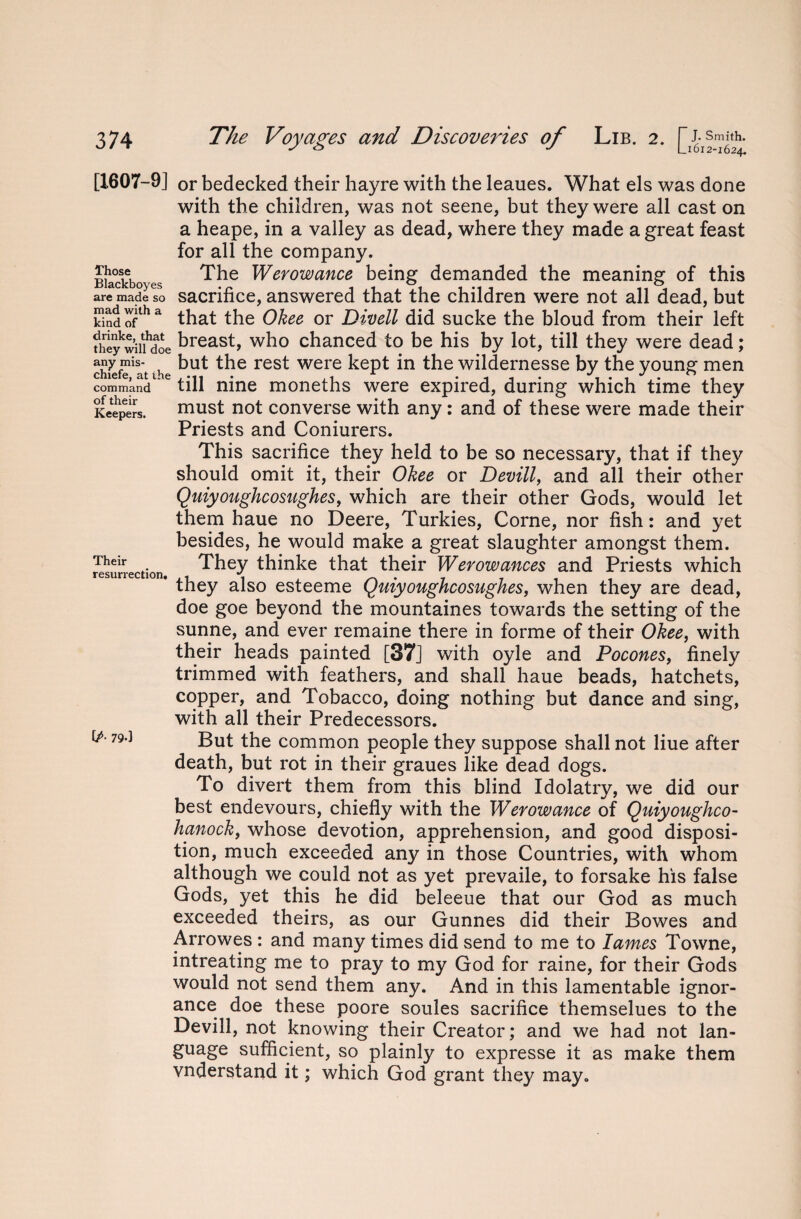 [1607-9] Those Blackboyes are made so mad with a kind of drinke, that they will doe any mis- chiefe, at the command of their Keepers. Their resurrection. [A 79-] or bedecked their hayre with the leaues. What els was done with the children, was not seene, but they were all cast on a heape, in a valley as dead, where they made a great feast for all the company. The Werowance being demanded the meaning of this sacrifice, answered that the children were not all dead, but that the Okee or Divell did sucke the bloud from their left breast, who chanced to be his by lot, till they were dead; but the rest were kept in the wildernesse by the young men till nine moneths were expired, during which time they must not converse with any : and of these were made their Priests and Coniurers. This sacrifice they held to be so necessary, that if they should omit it, their Okee or Devill, and all their other Quiyoughcosughes, which are their other Gods, would let them haue no Deere, Turkies, Corne, nor fish: and yet besides, he would make a great slaughter amongst them. They thinke that their Werowances and Priests which they also esteeme Quiyoughcosughes, when they are dead, doe goe beyond the mountaines towards the setting of the sunne, and ever remaine there in forme of their Okee, with their heads painted [37] with oyle and Pocones, finely trimmed with feathers, and shall haue beads, hatchets, copper, and Tobacco, doing nothing but dance and sing, with all their Predecessors. But the common people they suppose shall not Hue after death, but rot in their graues like dead dogs. To divert them from this blind Idolatry, we did our best endevours, chiefly with the Werowance of Quiyoughco- hanock, whose devotion, apprehension, and good disposi¬ tion, much exceeded any in those Countries, with whom although we could not as yet prevaile, to forsake his false Gods, yet this he did beleeue that our God as much exceeded theirs, as our Gunnes did their Bowes and Arrowes : and many times did send to me to lames Towne, intreating me to pray to my God for raine, for their Gods would not send them any. And in this lamentable ignor¬ ance doe these poore soules sacrifice themselues to the Devill, not knowing their Creator; and we had not lan¬ guage sufficient, so plainly to expresse it as make them vnderstand it; which God grant they may.