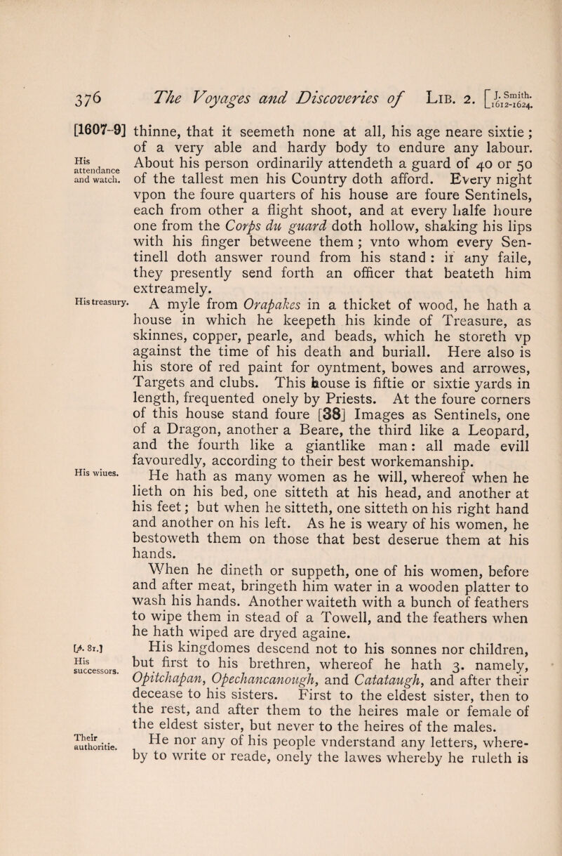 His attendance and watch. His treasury. [1607-9] thinne, that it seemeth none at all, his age neare sixtie ; of a very able and hardy body to endure any labour. About his person ordinarily attendeth a guard of 40 or 50 of the tallest men his Country doth afford. Every night vpon the foure quarters of his house are foure Sentinels, each from other a flight shoot, and at every halfe houre one from the Corps du guard doth hollow, shaking his lips with his finger betweene them ; vnto whom every Sen- tinell doth answer round from his stand : if any faile, they presently send forth an officer that beateth him extreamely. A myle from Orapakes in a thicket of wood, he hath a house in which he keepeth his kinde of Treasure, as skinnes, copper, pearle, and beads, which he storeth vp against the time of his death and buriall. Here also is his store of red paint for oyntment, bowes and arrowes, Targets and clubs. This house is fiftie or sixtie yards in length, frequented onely by Priests. At the foure corners ol this house stand foure [38] Images as Sentinels, one of a Dragon, another a Beare, the third like a Leopard, and the fourth like a giantlike man: all made evill favouredly, according to their best workemanship. He hath as many women as he will, whereof when he lieth on his bed, one sitteth at his head, and another at his feet; but when he sitteth, one sitteth on his right hand and another on his left. As he is weary of his women, he bestoweth them on those that best deserue them at his hands. When he dineth or suppeth, one of his women, before and after meat, bringeth him water in a wooden platter to wash his hands. Another waiteth with a bunch of feathers to wipe them in stead of a Towell, and the feathers when he hath wiped are dryed againe. His kingdomes descend not to his sonnes nor children, but first to his brethren, whereof he hath 3. namely, Opitchapan, Opechancanough, and Catataugh, and after their decease to his sisters. First to the eldest sister, then to the rest, and after them to the heires male or female of the eldest sister, but never to the heires of the males. He nor any of his people vnderstand any letters, where¬ by to write or reade, onely the lawes whereby he ruleth is His wiues. [A 81.] His successors Their authoritie,