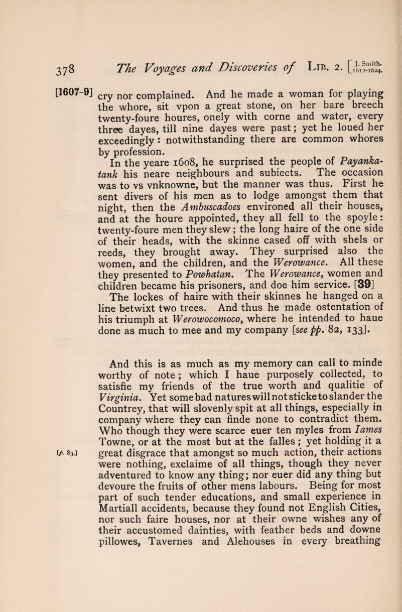 [1607-9] cry nor complained. And he made a woman for playing the whore, sit vpon a great stone, on her bare breech twenty-foure houres, onely with corne and water, every three dayes, till nine dayes were past; yet he loued her exceedingly : notwithstanding there are common whores by profession. In the yeare 1608, he surprised the people of Payanka- tank his neare neighbours and subiects. The occasion was to vs vnknowne, but the manner was thus. First he sent divers of his men as to lodge amongst them that night, then the Ambuscadoes environed all their houses, and at the houre appointed, they all fell to the spoyle: twenty-foure men they slew; the long haire of the one side of their heads, with the skinne cased off with shels or reeds, they brought away. They surprised also the women, and the children, and the Werowance. All these they presented to Powhatan. The Werowance, women and children became his prisoners, and doe him service. [39] The lockes of haire with their skinnes he hanged on a line betwixt two trees. And thus he made ostentation of his triumph at Werowocomocoy where he intended to haue done as much to mee and my company [see pp. 82, 133]. And this is as much as my memory can call to minde worthy of note; which I haue purposely collected, to satisfie my friends of the true worth and qualitie of Virginia. Yet some bad natures will not sticke to slander the Countrey, that will slovenly spit at all things, especially in company where they can finde none to contradict them. Who though they were scarce euer ten myles from lames Towne, or at the most but at the falles; yet holding it a ip- 83.] great disgrace that amongst so much action, their actions were nothing, exclaime of all things, though they never adventured to know any thing; nor euer did any thing but devoure the fruits of other mens labours. Being for most part of such tender educations, and small experience in Martiall accidents, because they found not English Cities, nor such faire houses, nor at their owne wishes any of their accustomed dainties, with feather beds and downe pillowes, Tavernes and Alehouses in every breathing