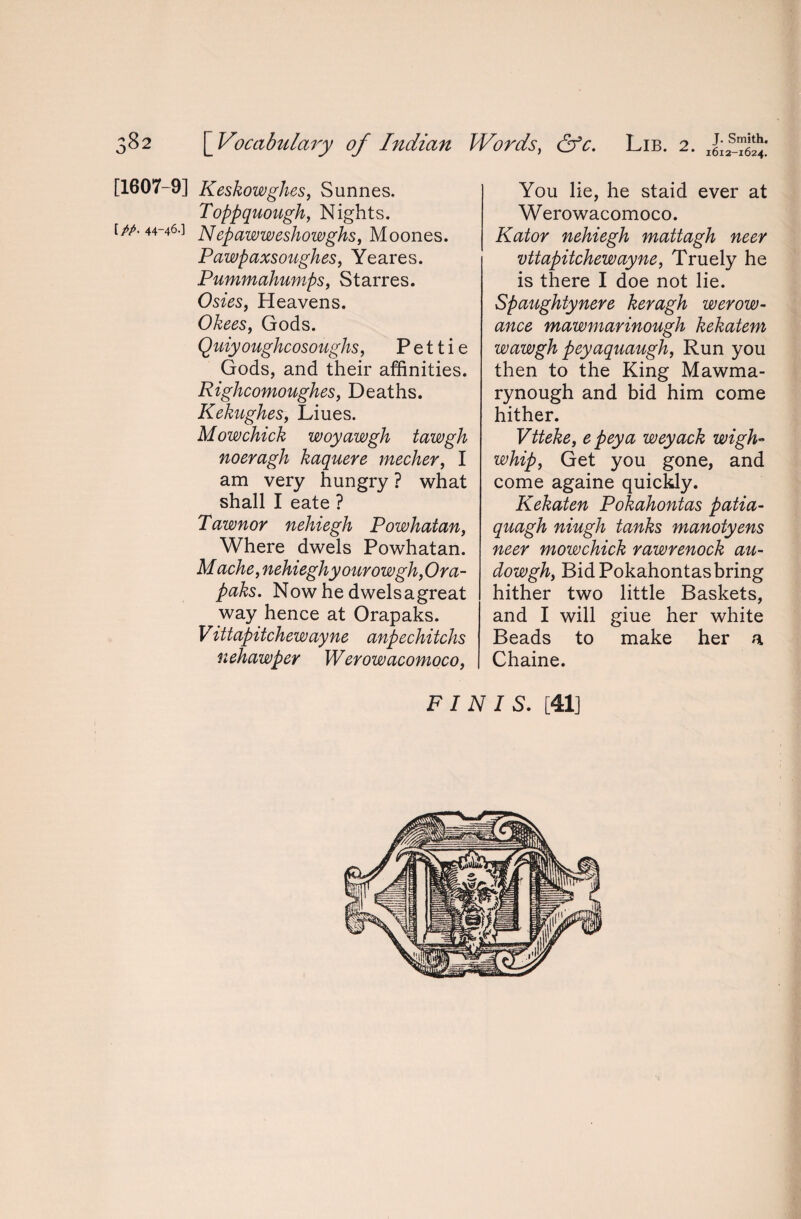 [1607-9] Keskowghes, Sunnes. Toppquough, Nights. [/A 44-46.] Nepawweshowghs, Moones. Pawpaxsoughes, Yeares. Pummahumps, Starres. Heavens. Okees, Gods. Quiyoughcosoughs, P e 11 i e Gods, and their affinities. Righcomoughes, Deaths. Kekughes, Liues. Mow chick woyawgh tawgh noeragh kaquere mecher, I am very hungry ? what shall I eate ? Pawnor neliiegh Powhatan, Where dwels Powhatan. Mache, nehieghyourowghfira- paks. Now he dwelsagreat way hence at Orapaks. Vittapitchewayne anpechitchs nehawper Werowacomoco, You lie, he staid ever at Werowacomoco. Kator nchiegh mattagh necr vttapitchewayne, Truely he is there I doe not lie. Spaughtynere keragh wevow- ance mawmarinough kekatem wawgh peyaquaugh, Run you then to the King Mawma- rynough and bid him come hither. Vtteke, e peya weyack wigh- whipy Get you gone, and come againe quickly. Kekaten Pokahontas patia- quagh niugh tanks manotyens neer mowchick rawrenock au- dowghy Bid Pokahontas bring hither two little Baskets, and I will giue her white Beads to make her a Chaine. FINIS. [41]