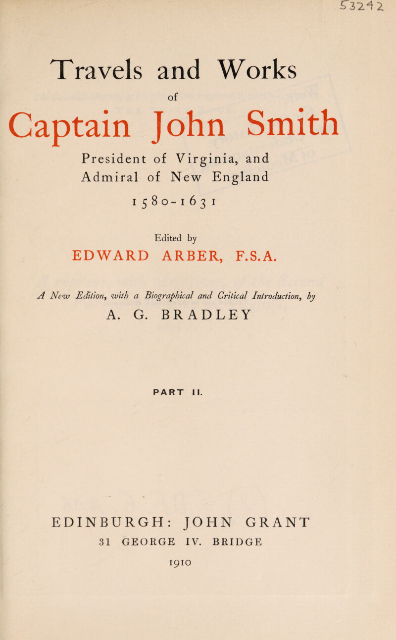 of Captain John Smith President of Virginia, and Admiral of New England 1580-163 1 Edited by EDWARD ARBER, F.S.A. A New Edition, with a Biographical and Critical Introduction, by A. G. BRADLEY PART II. EDINBURGH: JOHN GRANT 31 GEORGE IV. BRIDGE