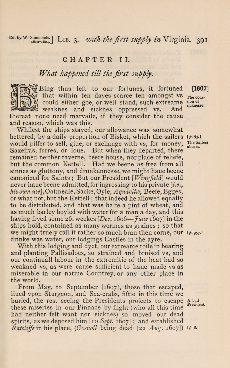 CHAPTER II. What happened till the first supply. Eing thus left to our fortunes, it fortuned that within ten dayes scarce ten amongst vs could either goe, or well stand, such extreame weaknes and sicknes oppressed vs. And thereat none need marvaile, if they consider the cause and reason, which was this. Whilest the ships stayed, our allowance was somewhat bettered, by a daily proportion of Bisket, which the sailers would pilfer to sell, giue, or exchange with vs, for money, Saxefras, furres, or loue. But when they departed, there remained neither taverne, beere house, nor place of reliefe, but the common Kettell. Had we beene as free from all sinnes as gluttony, and drunkennesse, we might haue beene canonized for Saints ; But our President [Wingfield] would never haue beene admitted, for ingrossing to his private [i.e., his own useJ,Oatmeale, Sacke, Oyle, Aquavitce, Beefe, Egges, or what not, but the Kettell; that indeed he allowed equally to be distributed, and that was halfe a pint of wheat, and as much barley boyled with water for a man a day, and this having fryed some 26. weekes [Dec. 1606—June 1607] in the ships hold, contained as many wormes as graines; so that we might truely call it rather so much bran then corne, our drinke was water, our lodgings Castles in the ayre. With this lodging and dyet, our extreame toile in bearing and planting Pallisadoes, so strained and bruised vs, and our continuall labour in the extremitie of the heat had so weakned vs, as were cause sufficient to haue made vs as miserable in our natiue Countrey, or any other place in the world. From May, to September [1607], those that escaped, liued vpon Sturgeon, and Sea-crabs, fiftie in this time we buried, the rest seeing the Presidents proiects to escape these miseries in our Pinnace by flight (who all this time had neither felt want nor sicknes) so moved our dead spirits, as we deposed him [10 Sept. 1607] > and established Ratcliffe in his place, (Gosnoll being dead [22 Aug. 1607]) [1607] The occa¬ sion of sicknesse. [/■ 9S-] The Sailers abuses. [>• 957-] A bad President IP- 8.