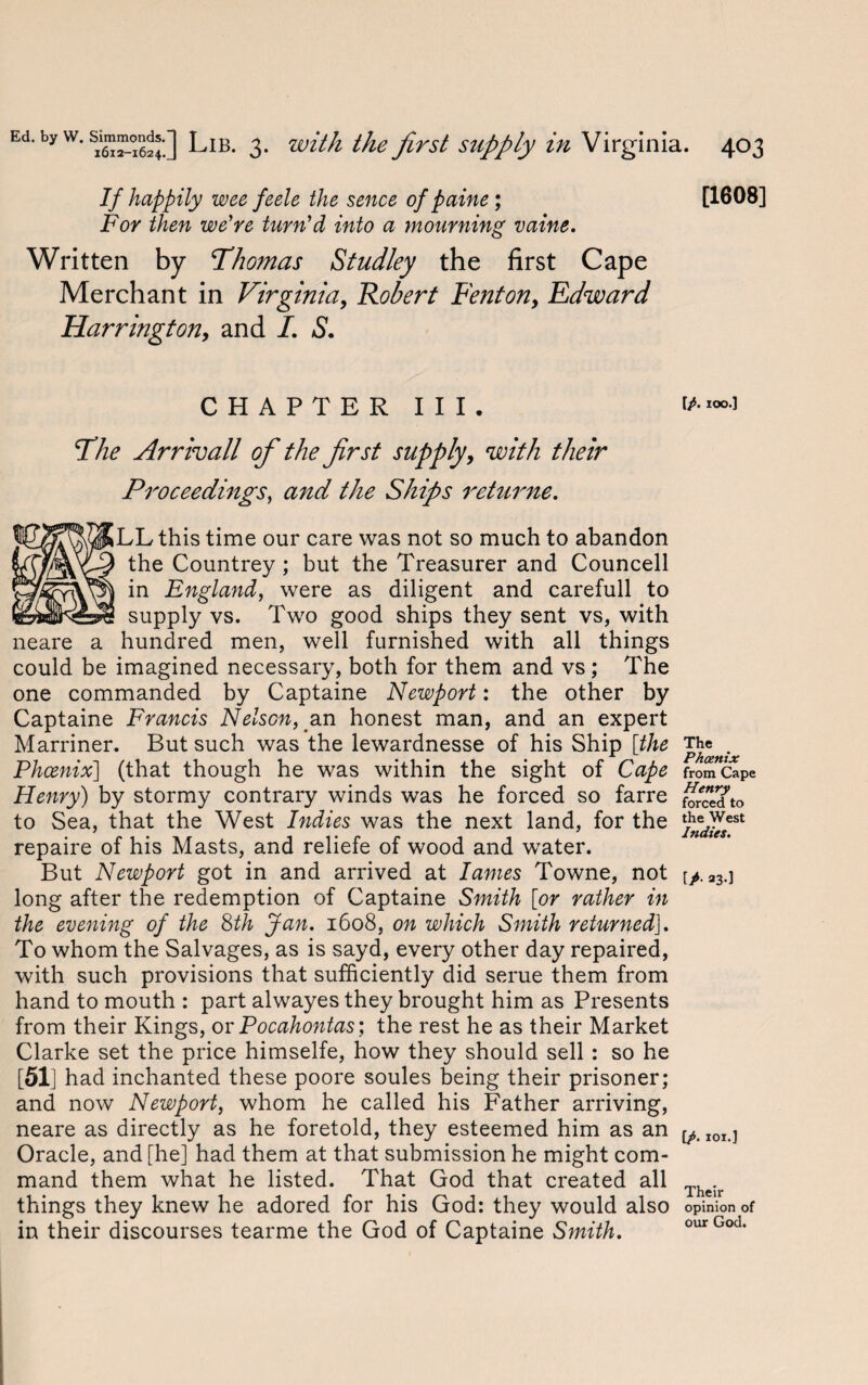 If happily wee feele the sence of paine; For then we're turn'd into a mourning vaine. Written by Thomas Studley the first Cape Merchant in Virginia, Robert Fenton, Edward Harrington, and I. S. CHAPTER III. The Arrivall of the first supply, with their Proceedings, and the Ships returne. LL this time our care was not so much to abandon the Countrey ; but the Treasurer and Councell in England, were as diligent and carefull to supply vs. Two good ships they sent vs, with neare a hundred men, well furnished with all things could be imagined necessary, both for them and vs ; The one commanded by Captaine Newport: the other by Captaine Francis Nelson, an honest man, and an expert Marriner. But such was the lewardnesse of his Ship [the Phoenix] (that though he was within the sight of Cape Henry) by stormy contrary winds was he forced so farre to Sea, that the West Indies was the next land, for the repaire of his Masts, and reliefe of wood and water. But Newport got in and arrived at lames Towne, not long after the redemption of Captaine Smith [or rather in the evening of the 8th Jan. 1608, on which Smith returned]. To whom the Salvages, as is sayd, every other day repaired, with such provisions that sufficiently did serue them from hand to mouth : part alwayes they brought him as Presents from their Kings, or Pocahontas; the rest he as their Market Clarke set the price himselfe, how they should sell : so he [51] had inchanted these poore soules being their prisoner; and now Newport, whom he called his Father arriving, neare as directly as he foretold, they esteemed him as an Oracle, and [he] had them at that submission he might com¬ mand them what he listed. That God that created all things they knew he adored for his God: they would also in their discourses tearme the God of Captaine Smith. [1608] [/. 100.] The Phoenix from Cape Henry forced to the West Indies. [>• 23.] [/. 101.] Their opinion of our God.