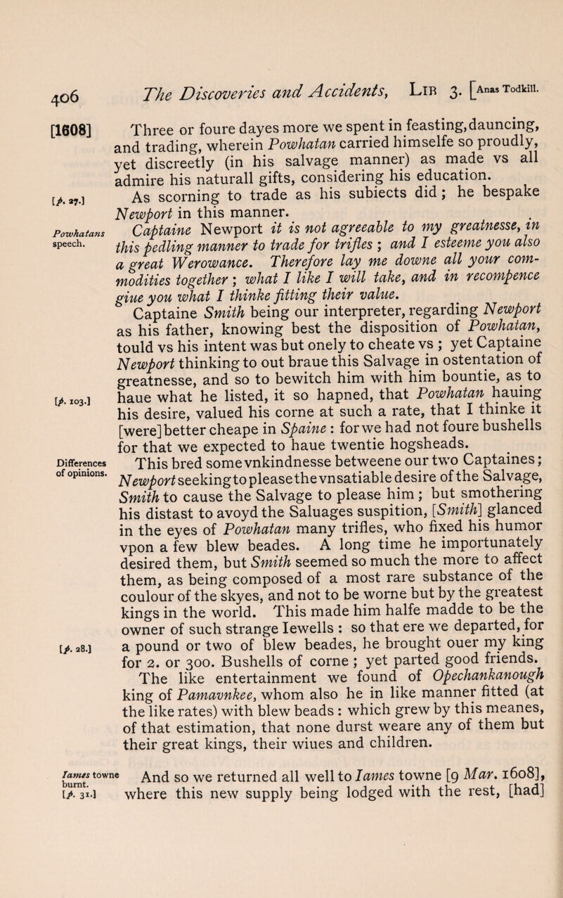 [1608] Three or foure dayes more we spent in feasting, dauncing, and trading, wherein Powhatan carried himselfe so proudly, yet discreetly (in his salvage manner) as made vs all admire his naturall gifts, considering his education. [A 37.] As scorning to trade as his subiects did ; he bespake Newport in this manner. Powhatans Captaine Newport it is not agreeable to my greatnesse, tn speech. piling manner to trade for trifles ; and I esteeme you also a great Werowance. Therefore lay me downe all your com¬ modities together ; what I like I will take, and in recompence giue you what I thinke fitting their value. Captaine Smith being our interpreter, regarding Newport as his father, knowing best the disposition of Powhatan, tould vs his intent was but onely to cheate vs ; yet Captaine Newport thinking to out braue this Salvage in ostentation of greatnesse, and so to bewitch him with him bountie, as to tA 103.] haue what he listed, it so hapned, that Powhatan hauing his desire, valued his corne at such a rate, that I thinke it [were] better cheape in Spaine : for we had not foure bushells for that we expected to haue twentie hogsheads. Differences This bred some vnkindnesse betweene our two Captaines; of opinions, seeking to please the vnsatiable desire of the Salvage, Smith to cause the Salvage to please him; but smothering his distast to avoydthe Saluages suspition, [Smith] glanced in the eyes of Powhatan many trifles, who fixed his humor vpon a few blew beades. A long time he importunately desired them, but Smith seemed so much the more to affect them, as being composed of a most rare substance of the coulour of the skyes, and not to be worne but by the greatest kings in the world. This made him halfe madde to be the owner of such strange Iewells : so that ere we departed, for [p. 28.1 a pound or two of blew beades, he brought ouer my king for 2. or 300. Bushells of corne ; yet parted good friends. The like entertainment we found of Opechankanough king of Pamavnkee, whom also he in like manner fitted (at the like rates) with blew beads : which grew by this meanes, of that estimation, that none durst weare any of them but their great kings, their wiues and children. burnt towne And so we returned all well to lames towne [9 Mar. 1608], where this new supply being lodged with the rest, [had]