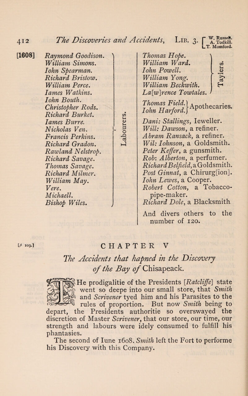 [1608] ip 109. i l_T. Momford. Raymond Goodison. William Simons. Iohn Spearman. Richard Bristow. William Perce, lames Watkins. Iohn Boath. Christopher Rods. Richard Burket. lames Bur re. Nicholas Ven. Francis Perkins. Richard Gradon. Rawland Nelstrop. Richard Savage. Thomas Savage. Richard Milmer. William May. Vere. Michaell. Bishop Wiles. \ GO S-i <u j—1 3 o JD ci Thomas Hope. \ William Ward. Iohn Powell. William Yong. William Beckwith. La[w]rence Towtales. Thomas Field. Iohn Harford. Apothecaries. Dani: Stallings, Ieweller. Will: Dawson, a refiner. Abram Ransack, a refiner. Wil: Iohnson, a Goldsmith. Peter Keffer, a gunsmith. Rob: Alberton, a perfumer. RichardBelfield, a Goldsmith. Post Ginnat, a Chirurg[ion]. Iohn Lewes, a Cooper. Robert Cotton, a Tobacco- pipe-maker. Richard Dole, a Blacksmith. And divers others to the number of 120. CHAPTER V The Accidents that liapned in the Discovery of the Bay of Chisapeack. le prodigalitie of the Presidents [Ratcliffe\ state went so deepe into our small store, that Smith and Scrivener tyed him and his Parasites to the rules of proportion. But now Smith being to depart, the Presidents authoritie so overswayed the discretion of Master Scrivener, that our store, our time, our strength and labours were idely consumed to fulfill his phantasies. The second of Iune 1608. Smith left the Fort to performe his Discovery with this Company.