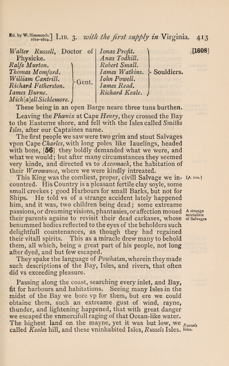 Ionas Profit. t[1608] Anas Todkill. Robert Small. lames Watkins, j- Souldiers. Iohn Powell, lames Read. Richard Keale. / These being in an open Barge neare three tuns burthen. Leaving the Phoenix at Cape Henry, they crossed the Bay to the Easterne shore, and fell with the Isles called Smiths Isles, after our Captaines name. The first people we saw were two grim and stout Salvages vpon Cape Charles, with long poles like Iauelings, headed with bone, [56] they boldly demanded what we were, and what we would; but after many circumstances they seemed very kinde, and directed vs to Accomack, the habitation of their Werowance, where we were kindly intreated. This King was the comliest, proper, civill Salvage we in- fA ”«•] countred. His Country is a pleasant fertile clay soyle, some small creekes ; good Harbours for small Barks, but not for Ships. He told vs of a strange accident lately happened him, and it was, two children being dead; some extreame passions, or dreaming visions, phantasies, or affection moued ^strange their parents againe to revisit their dead carkases, whose of Salvages benummed bodies reflected to the eves of the beholders such •/ delightfull countenances, as though they had regained their vitall spirits. This as a miracle drew many to behold them, all which, being a great part of his people, not long after dyed, and but few escaped. They spake the language of Powhatan, wherein they made such descriptions of the Bay, Isles, and rivers, that often did vs exceeding pleasure. Passing along the coast, searching every inlet, and Bay, fit for harbours and habitations. Seeing many Isles in the midst of the Bay we bore vp for them, but ere we could obtaine them, such an extreame gust of wind, rayne, thunder, and lightening happened, that with great danger we escaped the vnmercifull raging of that Ocean-like water. The highest land on the mayne, yet it was but low, we Russels called Keales hill, and these vninhabited Isles, Russels Isles, Walter Russell, Doctor of Physicke. Ralfe Murton. Thomas Momford. William Cantrill. Richard Fetherston. lames Burne. Mich[a\ell Sicklemore. [-Gent.