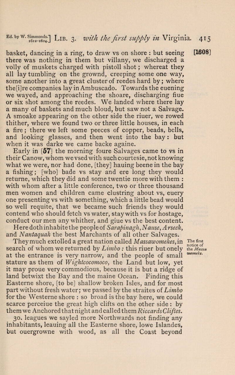 basket, dancing in a ring, to draw vs on shore : but seeing [1608] there was nothing in them but villany, we discharged a volly of muskets charged with pistoll shot; whereat they all lay tumbling on the grownd, creeping some one way, some another into a great cluster of reedeshard by; where the[i]re companies lay in Ambuscado. Towards the euening we wayed, and approaching the shoare, discharging hue or six shot among the reedes. We landed where there lay a many of baskets and much bloud, but saw not a Salvage. A smoake appearing on the other side the riuer, we rowed thither, where we found two or three little houses, in each a fire; there we left some peeces of copper, beads, bells, and looking glasses, and then went into the bay: but when it was darke we came backe againe. Early in [57] the morning foure Salvages came to vs in their Canow, whom we vsed with such courtesie, not knowing what we were, nor had done, [they] hauing beene in the bay a fishing; [who] bade vs stay and ere long they would returne, which they did and some twentie more with them : with whom after a little conference, two or three thousand men women and children came clustring about vs, euery one presenting vs with something, which a little bead would so well requite, that we became such friends they would contend who should fetch vs water, stay with vs for hostage, conduct our men any whither, and giue vs the best content. Here doth inhabite the people of Sarapinagh, N ause, Arseek, and Nantaquak the best Marchants of all other Salvages. They much extolled a great nation called Mass aw omekes, in The first search of whom we returned by Limbo : this riuer but onely the Mass a at the entrance is very narrow, and the people of small womeks' stature as them of Wightcocomoco, the Land but low, yet it may proue very commodious, because it is but a ridge of land betwixt the Bay and the maine Ocean. Finding this Easterne shore, [to be] shallow broken Isles, and for most part without fresh water; we passed by the straites of Limbo for the Westerne shore : so broad is the bay here, we could scarce perceiue the great high clifts on the other side: by them we Anchored that night and called them Riccards Cliftes. 30. leagues we sayled more Northwards not finding any inhabitants, leauing all the Easterne shore, lowe Islandes, but ouergrowne with wood, as all the Coast beyond