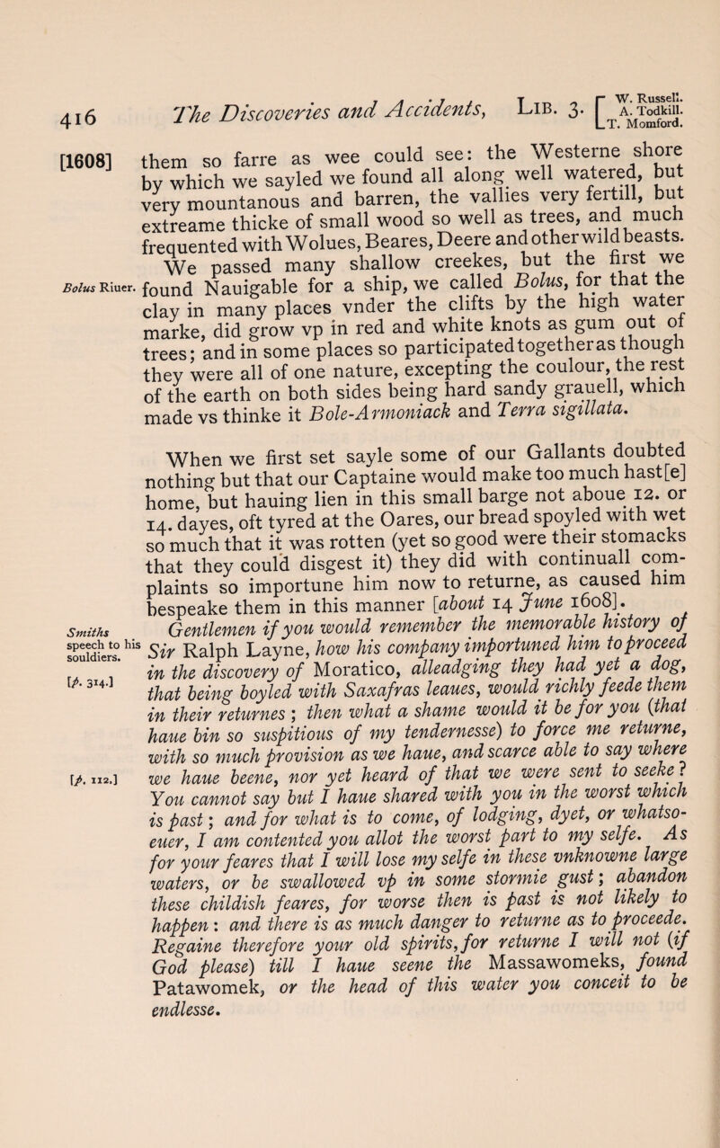 [1608] them so farre as wee could see: the Westerne shore by which we sayled we found all along well watered, but very mountanous and barren, the vallies very feitill, but extreame thicke of small wood so well as trees, and much frequented with Wolues, Beares, Deere and other wild beasts. We passed many shallow creekes, but the first we Bolus Riuer. found Nauigable for a ship, we called Bolus, for that the clay in many places vnder the clifts by the high water marke, did grow vp in red and white knots as gum out o trees; and in some places so participatedtogetheras thoug they were all of one nature, excepting the coulour, the rest of the earth on both sides being hard sandy grauell, which made vs thinke it Bole-Armoniack and Terra sigillata. When we first set sayle some of our Gallants doubted nothing but that our Captaine would make too much hast[e] home, but hauing lien in this small barge not aboue 12. or 14. dayes, oft tyred at the Oares, our bread spoyled with wet so much that it was rotten (yet so good were their stomacks that they could disgest it) they did with continuall com- plaints so importune him now to returne, as caused him hespeake them in this manner [about 14 June 1608]. Smiths Gentlemen if you would remember the memorable history of sp^ch to his Ralph Layne, how his company importuned him to proceed in the discovery of Moratico, alleadging they had yet a dog, that being boy led with Saxafras leaues, would^ richly feede them in their returnes ; then what a shame would it be for you (that haue bin so suspitious of my tendernesse) to force me returne, with so much provision as we haue, and scarce able to say where we haue beene, nor yet heard of that we were sent to seeke. You cannot say but I haue shared with you in the worst which is past; and for what is to come, of lodging, dyet, or whatso- euer, I am contented you allot the worst part to my selfe. for your feares that I will lose my selfe in these vnknowne large waters, or be swallowed vp in some stormie gust; abandon these childish feares, for worse then is past is not likely to happen: and there is as much danger to returne as to proceede. Regaine therefore your old spirits, for returne I will not (if God please) till I haue seene the Massawomeks, found Patawomek, or the head of this water you conceit to be endlesse. ip- 314-] \p. 112,]