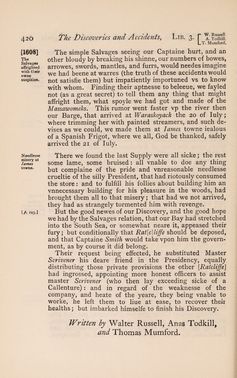 4-20 [1608] The Salvages affrighted with their owne suspition. Needlesse misery at lames towne. [A H5-] The Discoveries and Accidents, W. Russell. A. Todkill. T. Momford. The simple Salvages seeing our Captaine hurt, and an other bloudy by breaking his shinne, our numbers cf bowes, arrowes, swords, mantles, and furrs, would needes imagine we had beene at warres (the truth of these accidents would not satisfie them) but impatiently importuned vs to know with whom. Finding their aptnesse to beleeue, we fayled not (as a great secret) to tell them any thing that might affright them, what spoyle we had got and made of the Massawomeks. This rumor went faster vp the river then our Barge, that arrived at Waraskoyack the 20 of Iuly; where trimming her with painted streamers, and such de¬ vises as we could, we made them at lames towne iealous of a Spanish Frigot, where we all, God be thanked, safely arrived the 21 of Iuly. There we found the last Supply were all sicke; the rest some lame, some bruised: all vnable to doe any thing but complaine of the pride and vnreasonable needlesse crueltie of the silly President, that had riotously consumed the store: and to fulfill his follies about building him an vnnecessary building for his pleasure in the woods, had brought them all to that misery; that had we not arrived, they had as strangely tormented him with revenge. But the good newes of our Discovery, and the good hope we had by the Salvages relation, that our Bay had stretched into the South Sea, or somewhat neare it, appeased their fury; but conditionally that Rat[c]liffe should be deposed, and that Captaine Smith would take vpon him the govern¬ ment, as by course it did belong. Their request being effected, he substituted Master Scrivener his deare friend in the Presidency, equally distributing those private provisions the other [RatcliffeJ had ingrossed, appointing more honest officers to assist master Scrivener (who then lay exceeding sicke of a Callenture): and in regard of the weaknesse of the company, and heate of the yeare, they being vnable to worke, he left them to liue at ease, to recover then healths; but imbarked himselfe to finish his Discovery. Written by Walter Russell, Anas Todkill, and Thomas Mumford.