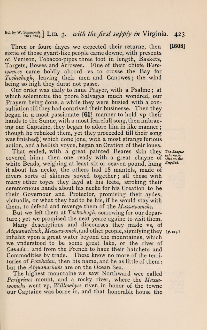 Three or foure dayes we expected their returne, then sixtie of those gyant-like people came downe, with presents of Venison, Tobacco-pipes three foot in length, Baskets, Targets, Bowes and Arrowes. Fiue of their chiefe Wero- wances came boldly aboord vs to crosse the Bay for Tockwhogh, leaving their men and Canowes; the wind being so high they durst not passe. Our order was daily to haue Prayer, with a Psalme ; at which solemnitie the poore Salvages much wondred, our Prayers being done, a while they were busied with a con¬ sultation till they had contrived their businesse. Then they began in a most passionate [61] manner to hold vp their hands to the Sunne,with a most fearefull song, then imbrac- ing our Captaine, they began to adore him in like manner ; though he rebuked them, yet they proceeded till their song was finished;:; which done [one] with a most strange furious action, and a hellish voyce, began an Oration of their loues. That ended, with a great painted Beares skin they covered him: then one ready with a great chayne of white Beads, weighing at least six or seaven pound, hung it about his necke, the others had 18 mantels, made of divers sorts of skinnes sowed together; all these with many other toyes they layd at his feete, stroking their ceremonious hands about his necke for his Creation to be their Governour and Protector, promising their aydes, victualls, or what they had to be his, if he would stay with them, to defend and revenge them of the Massawomeks. But we left them at Tockwhogh, sorrowing for our depar¬ ture ; yet we promised the next yeare againe to visit them. Many descriptions and discourses they made vs, of Atquanachuck, Massawomek,and other people, signifyingthey inhabit vpon a great water beyond the mountaines, which we vnderstood to be some great lake, or the river of Canada : and from the French to haue their hatchets and Commodities by trade. These know no more of the terri¬ tories of Powhatan, then his name, and he as little of them: but the Atquanachuks are on the Ocean Sea. The highest mountaine we saw Northward wee called Perigrines mount, and a rocky river, where the Massa¬ womeks went vp, Willowhyes river, in honor of the towne our Captaine was borne in, and that honorable house the [1608] The sahanocks offer to the English. [?• H9-]