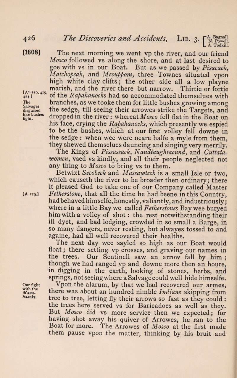 [1608] IPP- H9, 4*9, 424.] The Salvages disguised like bushes fight. IP- «9>] Our fight with the Mana- kaacks. L A. Todkill! The next morning we went vp the river, and our friend Mosco followed vs along the shore, and at last desired to goe with vs in our Boat. But as we passed by Pisacack, Matchopeak, and Mecuppom, three Townes situated vpon high white clay clifts; the other side all a low playne marish, and the river there but narrow. Thirtie or fortie of the Rapahanocks had so accommodated themselues with branches, as we tooke them for little bushes growing among the sedge, till seeing their arrowes strike the Targets, and dropped in the river : whereat Mosco fell flat in the Boat on his face, crying the Rapahanocks, which presently we espied to be the bushes, which at our first volley fell downe in the sedge : when wee were neare halfe a myle from them, they shewed themselues dauncing and singing very merrily. The Kings of Pissassack, Nandtaughtacund, and Cuttata- women, vsed vs kindly, and ail their people neglected not any thing to Mosco to bring vs to them. Betwixt Secobeck and Massawteck is a small Isle or two, which causeth the river to be broader then ordinary; there it pleased God to take one of our Company called Master Fetherstone, that all the time he had beene in this Country, had behaved himselfe, honestly, valiantly, and industriously; where in a little Bay we called Fetherstones Bay wee buryed him with a volley of shot: the rest notwithstanding their ill dyet, and bad lodging, crowded in so small a Barge, in so many dangers, never resting, but alwayes tossed to and againe, had all well recovered their healths. The next day wee sayled so high as our Boat would float; there setting vp crosses, and graving our names in the trees. Our Sentinell saw an arrow fall by him ; though we had ranged vp and downe more then an houre, in digging in the earth, looking of stones, herbs, and springs, not seeing where a Salvage could well hide himselfe. Vpon the alarum, by that we had recovered our armes, there was about an hundred nimble Indians skipping from tree to tree, letting fly their arrows so fast as they could : the trees here served vs for Baricadoes as well as they. But Mosco did vs more service then we expected; for having shot away his quiver of Arrowes, he ran to the Boat for more. The Arrowes of Mosco at the first made them pause vpon the matter, thinking by his bruit and
