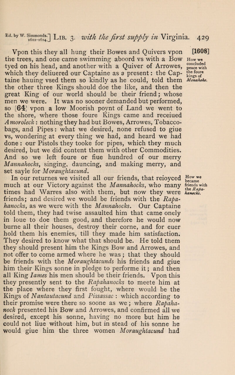 Vpon this they all hung their Bowes and Quivers vpon [1608] the trees, and one came swimming aboord vs with a Bow How we tyed on his head, and another with a Quiver of Arrowes, £eaceUwith which they deliuered our Captaine as a present: the Cap- jj® taine hauing vsed them so kindly as he could, told them Monahoke. the other three Kings should doe the like, and then the great King of our world should be their friend; whose men we were. It was no sooner demanded but performed, so [641 vpon a low Moorish poynt of Land we went to the shore, where those foure Kings came and receiued Amoroleck : nothing they had but Bowes, Arrowes, Tobacco- bags, and Pipes: what we desired, none refused to giue vs, wondering at every thing we had, and heard we had done : our Pistols they tooke for pipes, which they much desired, but we did content them with other Commodities. And so we left foure or hue hundred of our merry Mannahocks, singing, dauncing, and making merry, and set sayle for Moraughtacund. In our returnes we visited all our friends, that reioyced much at our Victory against the Mannahocks, who many friends with times had Warres also with them, but now they were L friends; and desired we would be friends with the Rapa- hanocks, as we were with the Mannahocks. Our Captaine told them, they had twise assaulted him that came onely in loue to doe them good, and therefore he would now burne all their houses, destroy their corne, and for euer hold them his enemies, till they made him satisfaction. They desired to know what that should be. He told them they should present him the Kings Bow and Arrowes, and not offer to come armed where he was; that they should be friends with the Moraughtacunds his friends and giue him their Kings sonne in pledge to performe it; and then all King lames his men should be their friends. Vpon this they presently sent to the Rapahanocks to meete him at the place where they first fought, where would be the Kings of Nantautacund and Pissassac : which according to their promise were there so soone as we ; where Rapaha- nock presented his Bow and Arrowes, and confirmed all we desired, except his sonne, having no more but him he could not liue without him, but in stead of his sonne he would giue him the three women Moraughtacund had