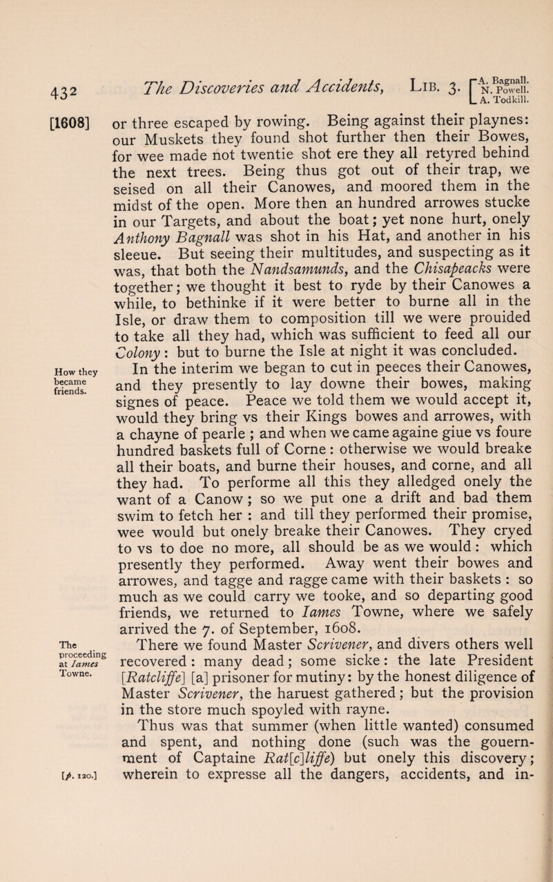 [1608] How they became friends. The proceeding at lames Towne. [/. 120.] The Discoveries and Accidents, Lib. 3. pN.Bp?weii! L A. Todkill. or three escaped by rowing. Being against their playnes: our Muskets they found shot further then their Bowes, for wee made not twentie shot ere they all retyred behind the next trees. Being thus got out of their trap, we seised on all their Canowes, and moored them in the midst of the open. More then an hundred arrowes stucke in our Targets, and about the boat; yet none hurt,.onely Anthony Bagnail was shot in his Hat, and another in his sleeue. But seeing their multitudes, and suspecting as it was, that both the Nandsamunds, and the Chisapeacks were together; we thought it best to ryde by their Canowes a while, to bethinke if it were better to burne all in the Isle, or draw them to composition till we were prouided to take all they had, which was sufficient to feed all our Colony: but to burne the Isle at night it was concluded. In the interim we began to cut in peeces their Canowes, and they presently to lay downe their bowes, making signes of peace. Peace we told them we would accept it, would they bring vs their Kings bowes and arrowes, with a chayne of pearle ; and when we came againe giue vs foure hundred baskets full of Corne: otherwise we would breake all their boats, and burne their houses, and corne, and all they had. To performe all this they alledged onely the want of a Canow; so we put one a drift and bad them swim to fetch her : and till they performed their promise, wee would but onely breake their Canowes. They cryed to vs to doe no more, all should be as we would : which presently they performed. Away went their bowes and arrowes, and tagge and ragge came with their baskets : so much as we could carry we tooke, and so departing good friends, we returned to lames Towne, where we safely arrived the 7. of September, 1608. There we found Master Scrivener, and divers others well recovered : many dead; some sicke: the late President [Ratcliffe] [a] prisoner for mutiny: by the honest diligence of Master Scrivener, the haruest gathered; but the provision in the store much spoyled with rayne. Thus was that summer (when little wanted) consumed and spent, and nothing done (such was the gouern- ment of Captaine Rat[c]liffe) but onely this discovery; wherein to expresse all the dangers, accidents, and in-